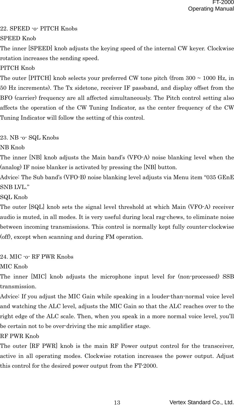  FT-2000 Operating Manual Vertex Standard Co., Ltd. 1322. SPEED -o- PITCH Knobs SPEED Knob The inner [SPEED] knob adjusts the keying speed of the internal CW keyer. Clockwise rotation increases the sending speed. PITCH Knob The outer [PITCH] knob selects your preferred CW tone pitch (from 300 ~ 1000 Hz, in 50 Hz increments). The Tx sidetone, receiver IF passband, and display offset from the BFO (carrier) frequency are all affected simultaneously. The Pitch control setting also affects the operation of the CW Tuning Indicator, as the center frequency of the CW Tuning Indicator will follow the setting of this control.  23. NB -o- SQL Knobs NB Knob The inner [NB] knob adjusts the Main band’s (VFO-A) noise blanking level when the (analog) IF noise blanker is activated by pressing the [NB] button. Advice: The Sub band’s (VFO-B) noise blanking level adjusts via Menu item “035 GEnE SNB LVL.” SQL Knob The outer [SQL] knob sets the signal level threshold at which Main (VFO-A) receiver audio is muted, in all modes. It is very useful during local rag-chews, to eliminate noise between incoming transmissions. This control is normally kept fully counter-clockwise (off), except when scanning and during FM operation.  24. MIC -o- RF PWR Knobs MIC Knob The inner [MIC] knob adjusts the microphone input level for (non-processed) SSB transmission. Advice: If you adjust the MIC Gain while speaking in a louder-than-normal voice level and watching the ALC level, adjusts the MIC Gain so that the ALC reaches over to the right edge of the ALC scale. Then, when you speak in a more normal voice level, you’ll be certain not to be over-driving the mic amplifier stage. RF PWR Knob The outer [RF PWR] knob is the main RF Power output control for the transceiver, active in all operating modes. Clockwise rotation increases the power output. Adjust this control for the desired power output from the FT-2000.  