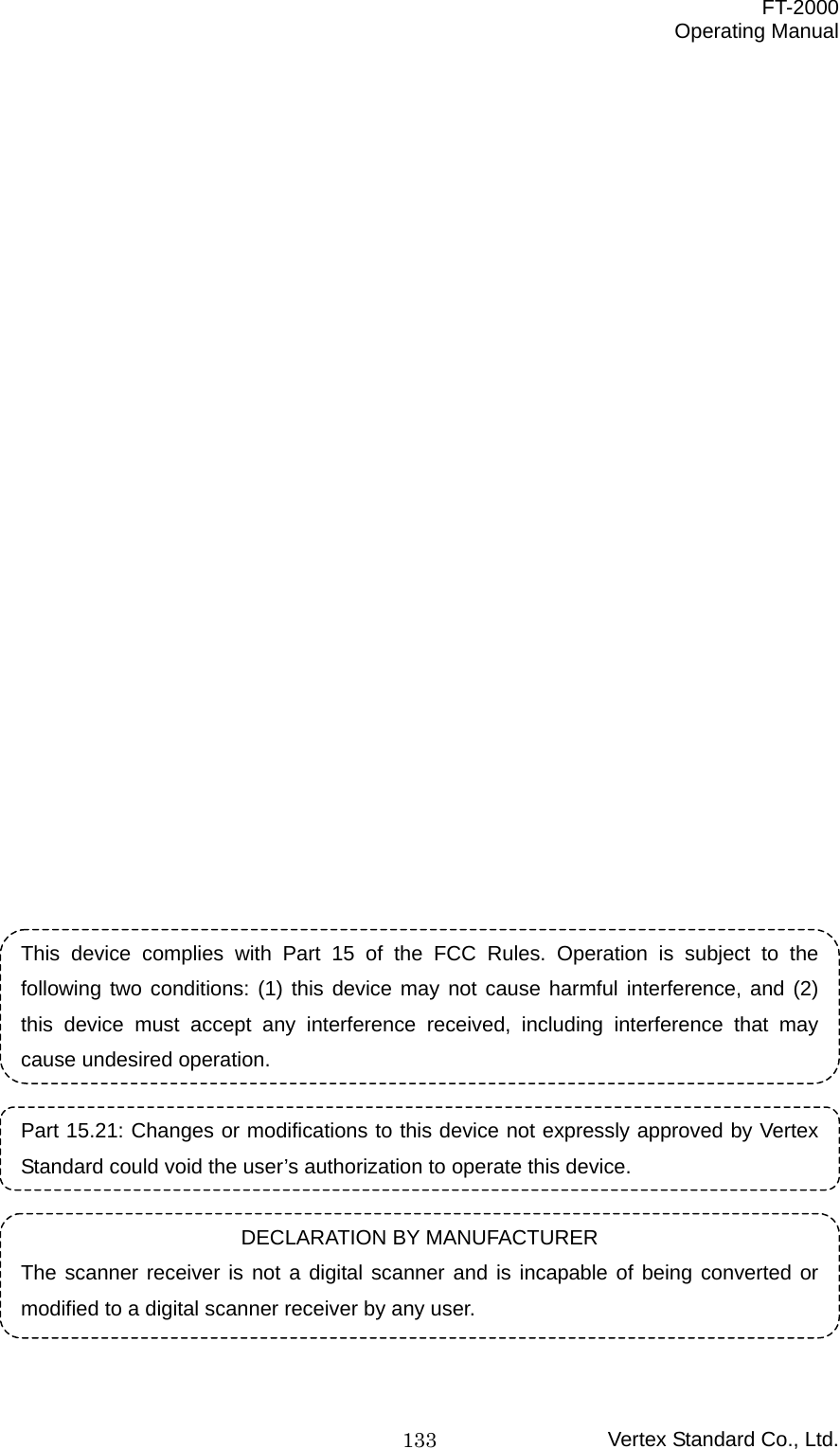  FT-2000 Operating Manual Vertex Standard Co., Ltd. 133                         This device complies with Part 15 of the FCC Rules. Operation is subject to the following two conditions: (1) this device may not cause harmful interference, and (2) this device must accept any interference received, including interference that may cause undesired operation.  Part 15.21: Changes or modifications to this device not expressly approved by Vertex Standard could void the user’s authorization to operate this device.  DECLARATION BY MANUFACTURER The scanner receiver is not a digital scanner and is incapable of being converted or modified to a digital scanner receiver by any user.  