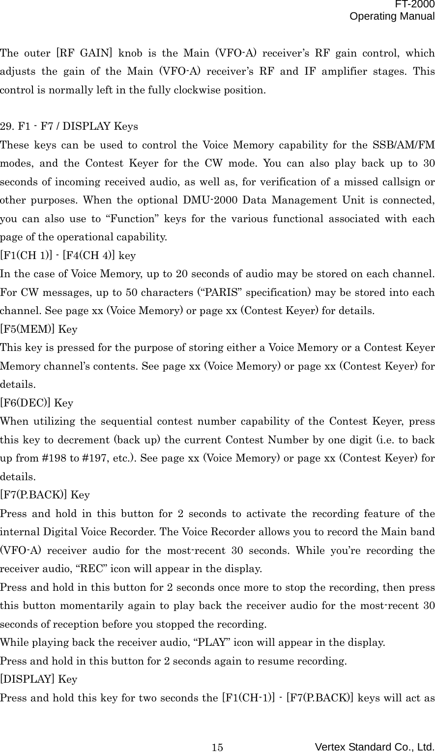  FT-2000 Operating Manual Vertex Standard Co., Ltd. 15The outer [RF GAIN] knob is the Main (VFO-A) receiver’s RF gain control, which adjusts the gain of the Main (VFO-A) receiver’s RF and IF amplifier stages. This control is normally left in the fully clockwise position.  29. F1 - F7 / DISPLAY Keys These keys can be used to control the Voice Memory capability for the SSB/AM/FM modes, and the Contest Keyer for the CW mode. You can also play back up to 30 seconds of incoming received audio, as well as, for verification of a missed callsign or other purposes. When the optional DMU-2000 Data Management Unit is connected, you can also use to “Function” keys for the various functional associated with each page of the operational capability. [F1(CH 1)] - [F4(CH 4)] key In the case of Voice Memory, up to 20 seconds of audio may be stored on each channel. For CW messages, up to 50 characters (“PARIS” specification) may be stored into each channel. See page xx (Voice Memory) or page xx (Contest Keyer) for details. [F5(MEM)] Key This key is pressed for the purpose of storing either a Voice Memory or a Contest Keyer Memory channel’s contents. See page xx (Voice Memory) or page xx (Contest Keyer) for details. [F6(DEC)] Key When utilizing the sequential contest number capability of the Contest Keyer, press this key to decrement (back up) the current Contest Number by one digit (i.e. to back up from #198 to #197, etc.). See page xx (Voice Memory) or page xx (Contest Keyer) for details. [F7(P.BACK)] Key Press and hold in this button for 2 seconds to activate the recording feature of the internal Digital Voice Recorder. The Voice Recorder allows you to record the Main band (VFO-A) receiver audio for the most-recent 30 seconds. While you’re recording the receiver audio, “REC” icon will appear in the display. Press and hold in this button for 2 seconds once more to stop the recording, then press this button momentarily again to play back the receiver audio for the most-recent 30 seconds of reception before you stopped the recording. While playing back the receiver audio, “PLAY” icon will appear in the display. Press and hold in this button for 2 seconds again to resume recording. [DISPLAY] Key Press and hold this key for two seconds the [F1(CH-1)] - [F7(P.BACK)] keys will act as 