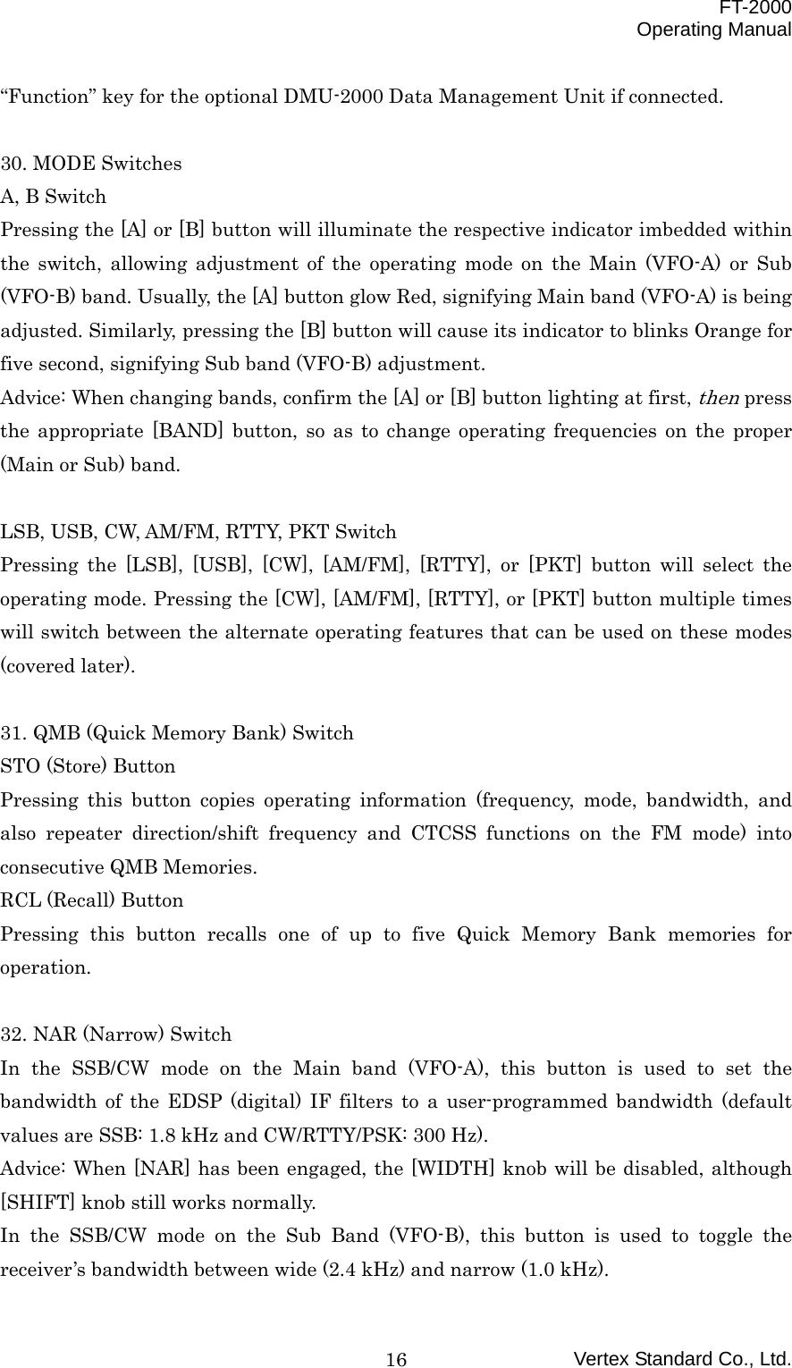 FT-2000 Operating Manual Vertex Standard Co., Ltd. 16“Function” key for the optional DMU-2000 Data Management Unit if connected.  30. MODE Switches A, B Switch Pressing the [A] or [B] button will illuminate the respective indicator imbedded within the switch, allowing adjustment of the operating mode on the Main (VFO-A) or Sub (VFO-B) band. Usually, the [A] button glow Red, signifying Main band (VFO-A) is being adjusted. Similarly, pressing the [B] button will cause its indicator to blinks Orange for five second, signifying Sub band (VFO-B) adjustment. Advice: When changing bands, confirm the [A] or [B] button lighting at first, then press the appropriate [BAND] button, so as to change operating frequencies on the proper (Main or Sub) band.  LSB, USB, CW, AM/FM, RTTY, PKT Switch Pressing the [LSB], [USB], [CW], [AM/FM], [RTTY], or [PKT] button will select the operating mode. Pressing the [CW], [AM/FM], [RTTY], or [PKT] button multiple times will switch between the alternate operating features that can be used on these modes (covered later).  31. QMB (Quick Memory Bank) Switch STO (Store) Button Pressing this button copies operating information (frequency, mode, bandwidth, and also repeater direction/shift frequency and CTCSS functions on the FM mode) into consecutive QMB Memories. RCL (Recall) Button Pressing this button recalls one of up to five Quick Memory Bank memories for operation.  32. NAR (Narrow) Switch In the SSB/CW mode on the Main band (VFO-A), this button is used to set the bandwidth of the EDSP (digital) IF filters to a user-programmed bandwidth (default values are SSB: 1.8 kHz and CW/RTTY/PSK: 300 Hz). Advice: When [NAR] has been engaged, the [WIDTH] knob will be disabled, although [SHIFT] knob still works normally. In the SSB/CW mode on the Sub Band (VFO-B), this button is used to toggle the receiver’s bandwidth between wide (2.4 kHz) and narrow (1.0 kHz). 