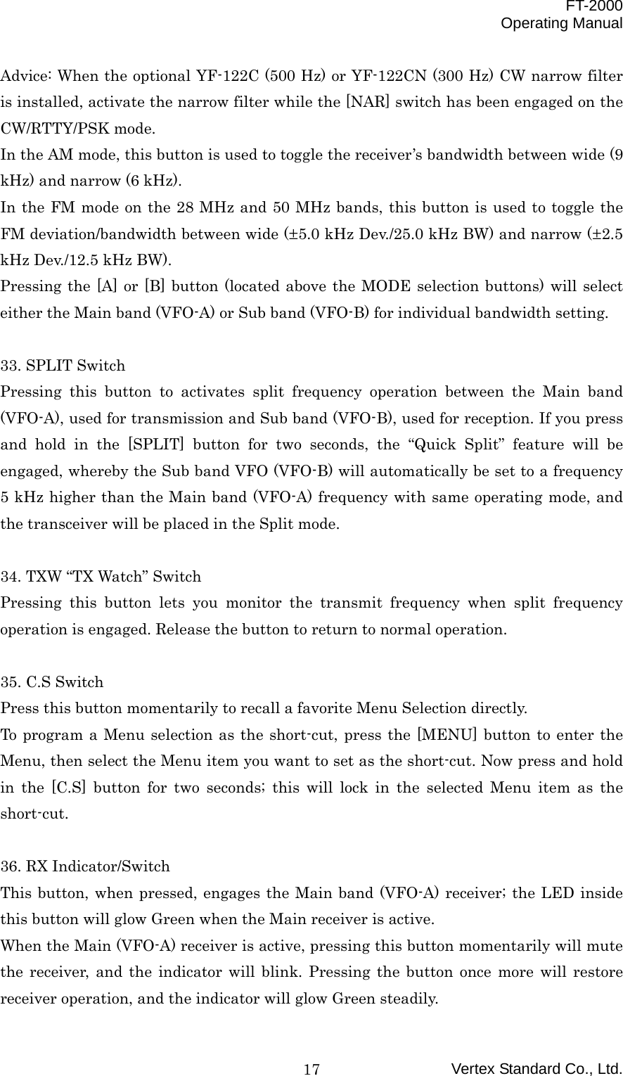  FT-2000 Operating Manual Vertex Standard Co., Ltd. 17Advice: When the optional YF-122C (500 Hz) or YF-122CN (300 Hz) CW narrow filter is installed, activate the narrow filter while the [NAR] switch has been engaged on the CW/RTTY/PSK mode. In the AM mode, this button is used to toggle the receiver’s bandwidth between wide (9 kHz) and narrow (6 kHz). In the FM mode on the 28 MHz and 50 MHz bands, this button is used to toggle the FM deviation/bandwidth between wide (±5.0 kHz Dev./25.0 kHz BW) and narrow (±2.5 kHz Dev./12.5 kHz BW). Pressing the [A] or [B] button (located above the MODE selection buttons) will select either the Main band (VFO-A) or Sub band (VFO-B) for individual bandwidth setting.  33. SPLIT Switch Pressing this button to activates split frequency operation between the Main band (VFO-A), used for transmission and Sub band (VFO-B), used for reception. If you press and hold in the [SPLIT] button for two seconds, the “Quick Split” feature will be engaged, whereby the Sub band VFO (VFO-B) will automatically be set to a frequency 5 kHz higher than the Main band (VFO-A) frequency with same operating mode, and the transceiver will be placed in the Split mode.  34. TXW “TX Watch” Switch Pressing this button lets you monitor the transmit frequency when split frequency operation is engaged. Release the button to return to normal operation.  35. C.S Switch Press this button momentarily to recall a favorite Menu Selection directly. To program a Menu selection as the short-cut, press the [MENU] button to enter the Menu, then select the Menu item you want to set as the short-cut. Now press and hold in the [C.S] button for two seconds; this will lock in the selected Menu item as the short-cut.  36. RX Indicator/Switch This button, when pressed, engages the Main band (VFO-A) receiver; the LED inside this button will glow Green when the Main receiver is active. When the Main (VFO-A) receiver is active, pressing this button momentarily will mute the receiver, and the indicator will blink. Pressing the button once more will restore receiver operation, and the indicator will glow Green steadily. 