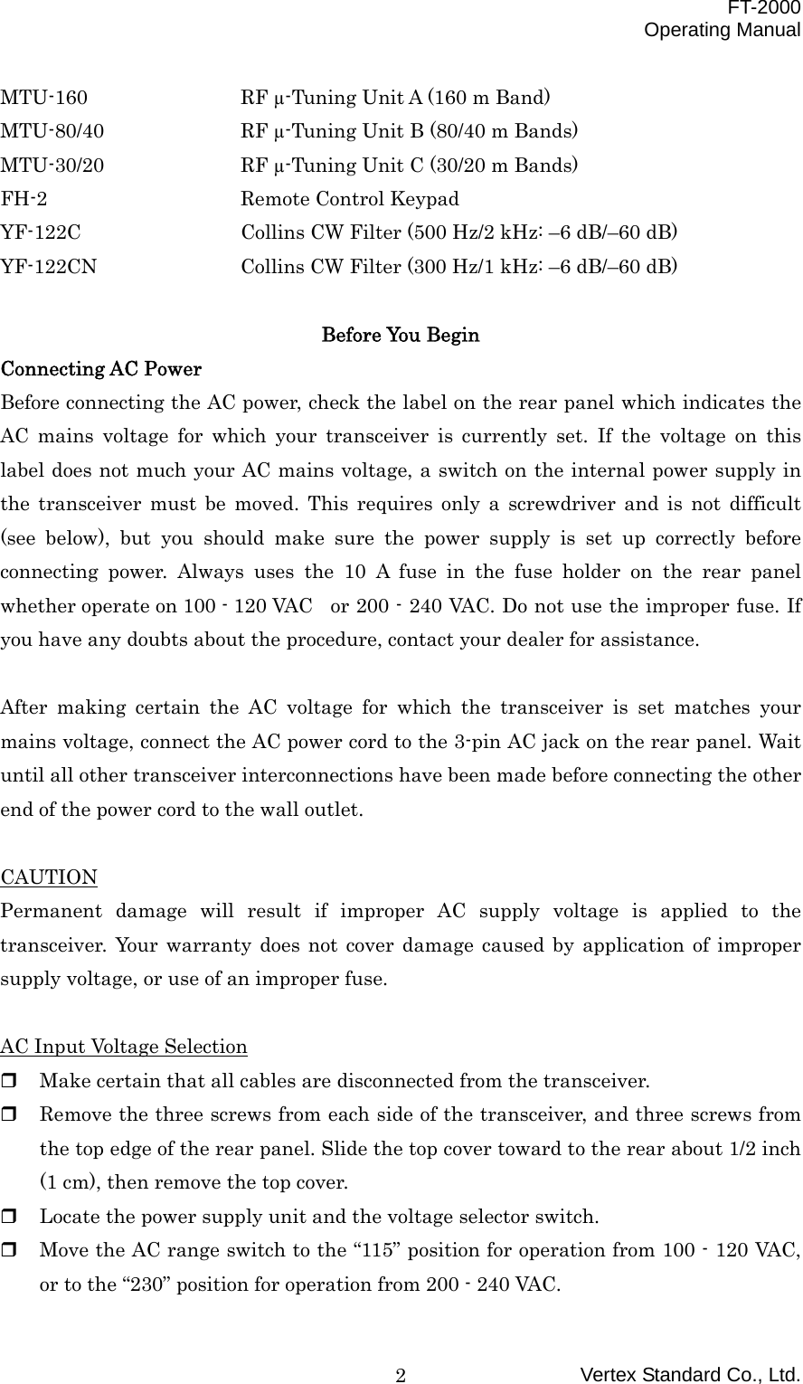  FT-2000 Operating Manual Vertex Standard Co., Ltd. 2MTU-160    RF µ-Tuning Unit A (160 m Band) MTU-80/40    RF µ-Tuning Unit B (80/40 m Bands) MTU-30/20    RF µ-Tuning Unit C (30/20 m Bands) FH-2   Remote Control Keypad YF-122C    Collins CW Filter (500 Hz/2 kHz: –6 dB/–60 dB) YF-122CN    Collins CW Filter (300 Hz/1 kHz: –6 dB/–60 dB)  Before You Begin Connecting AC Power Before connecting the AC power, check the label on the rear panel which indicates the AC mains voltage for which your transceiver is currently set. If the voltage on this label does not much your AC mains voltage, a switch on the internal power supply in the transceiver must be moved. This requires only a screwdriver and is not difficult (see below), but you should make sure the power supply is set up correctly before connecting power. Always uses the 10 A fuse in the fuse holder on the rear panel whether operate on 100 - 120 VAC   or 200 - 240 VAC. Do not use the improper fuse. If you have any doubts about the procedure, contact your dealer for assistance.  After making certain the AC voltage for which the transceiver is set matches your mains voltage, connect the AC power cord to the 3-pin AC jack on the rear panel. Wait until all other transceiver interconnections have been made before connecting the other end of the power cord to the wall outlet.  CAUTION Permanent damage will result if improper AC supply voltage is applied to the transceiver. Your warranty does not cover damage caused by application of improper supply voltage, or use of an improper fuse.  AC Input Voltage Selection   Make certain that all cables are disconnected from the transceiver.   Remove the three screws from each side of the transceiver, and three screws from the top edge of the rear panel. Slide the top cover toward to the rear about 1/2 inch (1 cm), then remove the top cover.   Locate the power supply unit and the voltage selector switch.   Move the AC range switch to the “115” position for operation from 100 - 120 VAC, or to the “230” position for operation from 200 - 240 VAC. 