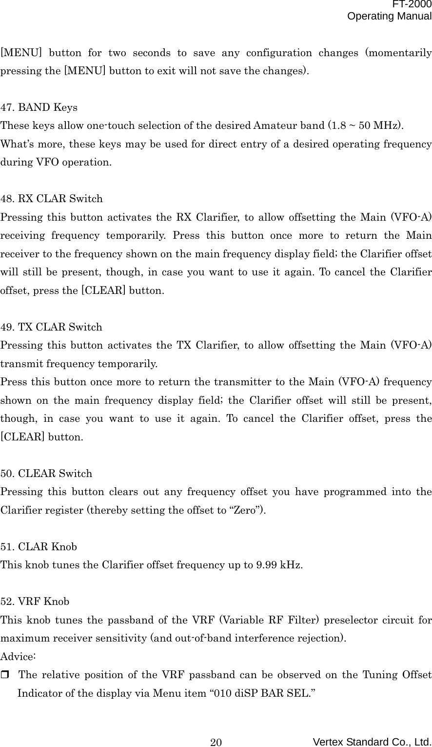  FT-2000 Operating Manual Vertex Standard Co., Ltd. 20[MENU] button for two seconds to save any configuration changes (momentarily pressing the [MENU] button to exit will not save the changes).  47. BAND Keys These keys allow one-touch selection of the desired Amateur band (1.8 ~ 50 MHz). What’s more, these keys may be used for direct entry of a desired operating frequency during VFO operation.  48. RX CLAR Switch Pressing this button activates the RX Clarifier, to allow offsetting the Main (VFO-A) receiving frequency temporarily. Press this button once more to return the Main receiver to the frequency shown on the main frequency display field; the Clarifier offset will still be present, though, in case you want to use it again. To cancel the Clarifier offset, press the [CLEAR] button.  49. TX CLAR Switch Pressing this button activates the TX Clarifier, to allow offsetting the Main (VFO-A) transmit frequency temporarily. Press this button once more to return the transmitter to the Main (VFO-A) frequency shown on the main frequency display field; the Clarifier offset will still be present, though, in case you want to use it again. To cancel the Clarifier offset, press the [CLEAR] button.  50. CLEAR Switch Pressing this button clears out any frequency offset you have programmed into the Clarifier register (thereby setting the offset to “Zero”).  51. CLAR Knob This knob tunes the Clarifier offset frequency up to 9.99 kHz.  52. VRF Knob This knob tunes the passband of the VRF (Variable RF Filter) preselector circuit for maximum receiver sensitivity (and out-of-band interference rejection). Advice:  The relative position of the VRF passband can be observed on the Tuning Offset Indicator of the display via Menu item “010 diSP BAR SEL.” 