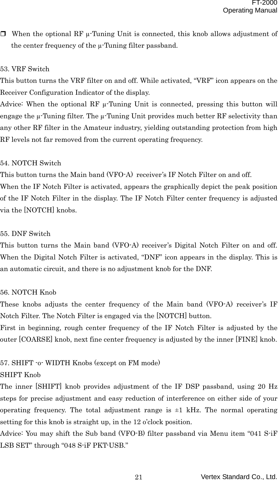  FT-2000 Operating Manual Vertex Standard Co., Ltd. 21 When the optional RF µ-Tuning Unit is connected, this knob allows adjustment of the center frequency of the µ-Tuning filter passband.  53. VRF Switch This button turns the VRF filter on and off. While activated, “VRF” icon appears on the Receiver Configuration Indicator of the display. Advice: When the optional RF µ-Tuning Unit is connected, pressing this button will engage the µ-Tuning filter. The µ-Tuning Unit provides much better RF selectivity than any other RF filter in the Amateur industry, yielding outstanding protection from high RF levels not far removed from the current operating frequency.  54. NOTCH Switch This button turns the Main band (VFO-A) receiver’s IF Notch Filter on and off. When the IF Notch Filter is activated, appears the graphically depict the peak position of the IF Notch Filter in the display. The IF Notch Filter center frequency is adjusted via the [NOTCH] knobs.  55. DNF Switch This button turns the Main band (VFO-A) receiver’s Digital Notch Filter on and off. When the Digital Notch Filter is activated, “DNF” icon appears in the display. This is an automatic circuit, and there is no adjustment knob for the DNF.  56. NOTCH Knob These knobs adjusts the center frequency of the Main band (VFO-A) receiver’s IF Notch Filter. The Notch Filter is engaged via the [NOTCH] button. First in beginning, rough center frequency of the IF Notch Filter is adjusted by the outer [COARSE] knob, next fine center frequency is adjusted by the inner [FINE] knob.  57. SHIFT -o- WIDTH Knobs (except on FM mode) SHIFT Knob The inner [SHIFT] knob provides adjustment of the IF DSP passband, using 20 Hz steps for precise adjustment and easy reduction of interference on either side of your operating frequency. The total adjustment range is ±1 kHz. The normal operating setting for this knob is straight up, in the 12 o’clock position. Advice: You may shift the Sub band (VFO-B) filter passband via Menu item “041 S-iF LSB SET” through “048 S-iF PKT-USB.” 