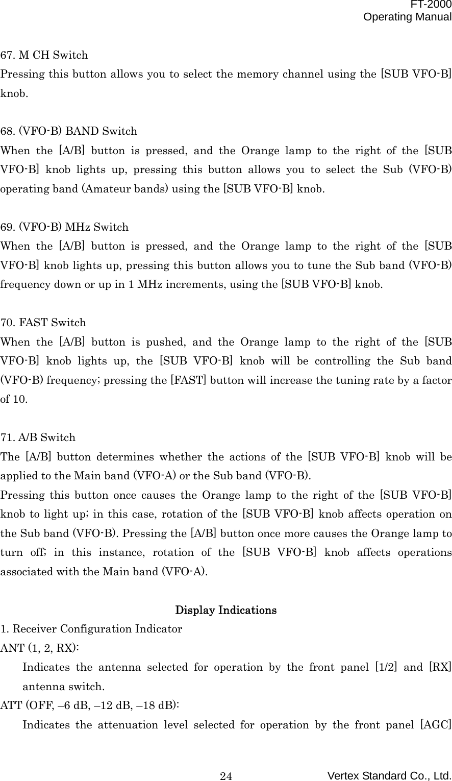  FT-2000 Operating Manual Vertex Standard Co., Ltd. 2467. M CH Switch Pressing this button allows you to select the memory channel using the [SUB VFO-B] knob.  68. (VFO-B) BAND Switch When the [A/B] button is pressed, and the Orange lamp to the right of the [SUB VFO-B] knob lights up, pressing this button allows you to select the Sub (VFO-B) operating band (Amateur bands) using the [SUB VFO-B] knob.  69. (VFO-B) MHz Switch When the [A/B] button is pressed, and the Orange lamp to the right of the [SUB VFO-B] knob lights up, pressing this button allows you to tune the Sub band (VFO-B) frequency down or up in 1 MHz increments, using the [SUB VFO-B] knob.  70. FAST Switch When the [A/B] button is pushed, and the Orange lamp to the right of the [SUB VFO-B] knob lights up, the [SUB VFO-B] knob will be controlling the Sub band (VFO-B) frequency; pressing the [FAST] button will increase the tuning rate by a factor of 10.  71. A/B Switch The [A/B] button determines whether the actions of the [SUB VFO-B] knob will be applied to the Main band (VFO-A) or the Sub band (VFO-B). Pressing this button once causes the Orange lamp to the right of the [SUB VFO-B] knob to light up; in this case, rotation of the [SUB VFO-B] knob affects operation on the Sub band (VFO-B). Pressing the [A/B] button once more causes the Orange lamp to turn off; in this instance, rotation of the [SUB VFO-B] knob affects operations associated with the Main band (VFO-A).  Display Indications 1. Receiver Configuration Indicator ANT (1, 2, RX): Indicates the antenna selected for operation by the front panel [1/2] and [RX] antenna switch. ATT (OFF, –6 dB, –12 dB, –18 dB): Indicates the attenuation level selected for operation by the front panel [AGC] 