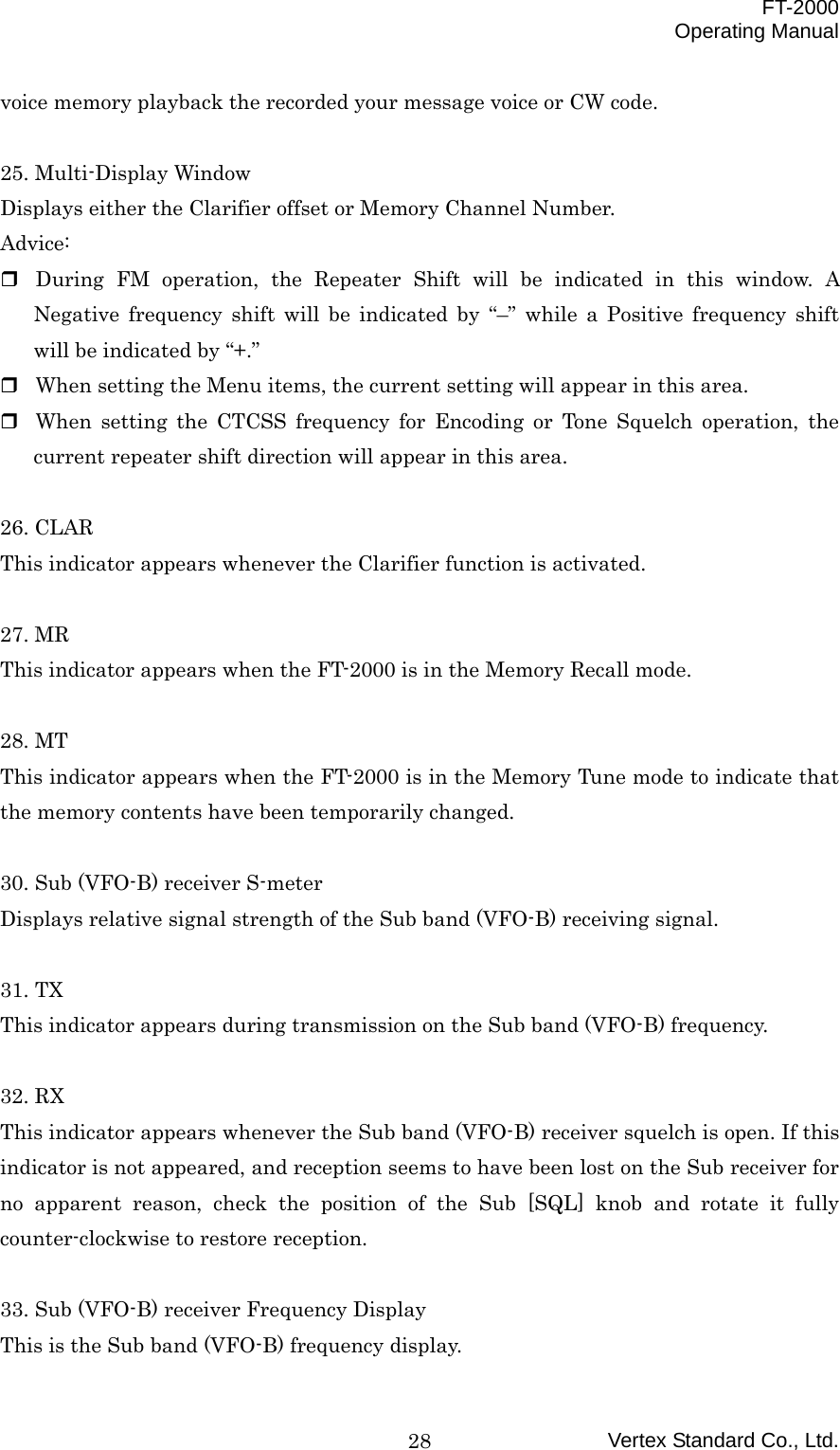  FT-2000 Operating Manual Vertex Standard Co., Ltd. 28voice memory playback the recorded your message voice or CW code.  25. Multi-Display Window Displays either the Clarifier offset or Memory Channel Number. Advice:  During FM operation, the Repeater Shift will be indicated in this window. A Negative frequency shift will be indicated by “–” while a Positive frequency shift will be indicated by “+.”  When setting the Menu items, the current setting will appear in this area.  When setting the CTCSS frequency for Encoding or Tone Squelch operation, the current repeater shift direction will appear in this area.  26. CLAR This indicator appears whenever the Clarifier function is activated.  27. MR This indicator appears when the FT-2000 is in the Memory Recall mode.  28. MT This indicator appears when the FT-2000 is in the Memory Tune mode to indicate that the memory contents have been temporarily changed.  30. Sub (VFO-B) receiver S-meter Displays relative signal strength of the Sub band (VFO-B) receiving signal.  31. TX This indicator appears during transmission on the Sub band (VFO-B) frequency.  32. RX This indicator appears whenever the Sub band (VFO-B) receiver squelch is open. If this indicator is not appeared, and reception seems to have been lost on the Sub receiver for no apparent reason, check the position of the Sub [SQL] knob and rotate it fully counter-clockwise to restore reception.  33. Sub (VFO-B) receiver Frequency Display This is the Sub band (VFO-B) frequency display. 
