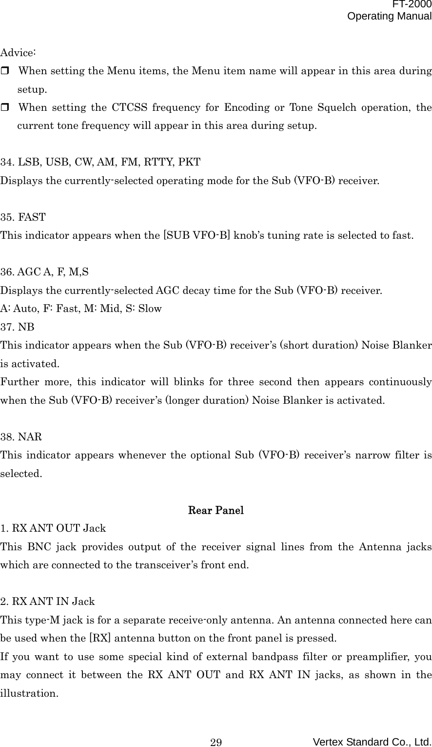  FT-2000 Operating Manual Vertex Standard Co., Ltd. 29Advice:  When setting the Menu items, the Menu item name will appear in this area during setup.  When setting the CTCSS frequency for Encoding or Tone Squelch operation, the current tone frequency will appear in this area during setup.  34. LSB, USB, CW, AM, FM, RTTY, PKT Displays the currently-selected operating mode for the Sub (VFO-B) receiver.  35. FAST This indicator appears when the [SUB VFO-B] knob’s tuning rate is selected to fast.  36. AGC A, F, M,S Displays the currently-selected AGC decay time for the Sub (VFO-B) receiver. A: Auto, F: Fast, M: Mid, S: Slow 37. NB This indicator appears when the Sub (VFO-B) receiver’s (short duration) Noise Blanker is activated. Further more, this indicator will blinks for three second then appears continuously when the Sub (VFO-B) receiver’s (longer duration) Noise Blanker is activated.  38. NAR This indicator appears whenever the optional Sub (VFO-B) receiver’s narrow filter is selected.  Rear Panel   1. RX ANT OUT Jack This BNC jack provides output of the receiver signal lines from the Antenna jacks which are connected to the transceiver’s front end.  2. RX ANT IN Jack This type-M jack is for a separate receive-only antenna. An antenna connected here can be used when the [RX] antenna button on the front panel is pressed. If you want to use some special kind of external bandpass filter or preamplifier, you may connect it between the RX ANT OUT and RX ANT IN jacks, as shown in the illustration. 