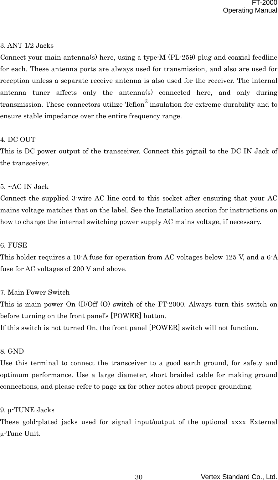  FT-2000 Operating Manual Vertex Standard Co., Ltd. 30 3. ANT 1/2 Jacks Connect your main antenna(s) here, using a type-M (PL-259) plug and coaxial feedline for each. These antenna ports are always used for transmission, and also are used for reception unless a separate receive antenna is also used for the receiver. The internal antenna tuner affects only the antenna(s) connected here, and only during transmission. These connectors utilize Teflon® insulation for extreme durability and to ensure stable impedance over the entire frequency range.  4. DC OUT This is DC power output of the transceiver. Connect this pigtail to the DC IN Jack of the transceiver.  5. ~AC IN Jack Connect the supplied 3-wire AC line cord to this socket after ensuring that your AC mains voltage matches that on the label. See the Installation section for instructions on how to change the internal switching power supply AC mains voltage, if necessary.  6. FUSE This holder requires a 10-A fuse for operation from AC voltages below 125 V, and a 6-A fuse for AC voltages of 200 V and above.  7. Main Power Switch This is main power On (I)/Off (O) switch of the FT-2000. Always turn this switch on before turning on the front panel’s [POWER] button. If this switch is not turned On, the front panel [POWER] switch will not function.  8. GND Use this terminal to connect the transceiver to a good earth ground, for safety and optimum performance. Use a large diameter, short braided cable for making ground connections, and please refer to page xx for other notes about proper grounding.  9. µ-TUNE Jacks These gold-plated jacks used for signal input/output of the optional xxxx External µ-Tune Unit.  