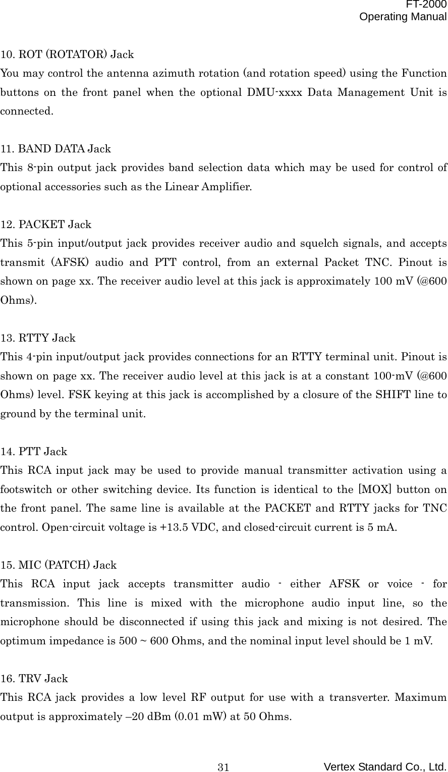  FT-2000 Operating Manual Vertex Standard Co., Ltd. 3110. ROT (ROTATOR) Jack You may control the antenna azimuth rotation (and rotation speed) using the Function buttons on the front panel when the optional DMU-xxxx Data Management Unit is connected.  11. BAND DATA Jack This 8-pin output jack provides band selection data which may be used for control of optional accessories such as the Linear Amplifier.  12. PACKET Jack This 5-pin input/output jack provides receiver audio and squelch signals, and accepts transmit (AFSK) audio and PTT control, from an external Packet TNC. Pinout is shown on page xx. The receiver audio level at this jack is approximately 100 mV (@600 Ohms).  13. RTTY Jack This 4-pin input/output jack provides connections for an RTTY terminal unit. Pinout is shown on page xx. The receiver audio level at this jack is at a constant 100-mV (@600 Ohms) level. FSK keying at this jack is accomplished by a closure of the SHIFT line to ground by the terminal unit.  14. PTT Jack This RCA input jack may be used to provide manual transmitter activation using a footswitch or other switching device. Its function is identical to the [MOX] button on the front panel. The same line is available at the PACKET and RTTY jacks for TNC control. Open-circuit voltage is +13.5 VDC, and closed-circuit current is 5 mA.  15. MIC (PATCH) Jack This RCA input jack accepts transmitter audio - either AFSK or voice - for transmission. This line is mixed with the microphone audio input line, so the microphone should be disconnected if using this jack and mixing is not desired. The optimum impedance is 500 ~ 600 Ohms, and the nominal input level should be 1 mV.  16. TRV Jack This RCA jack provides a low level RF output for use with a transverter. Maximum output is approximately –20 dBm (0.01 mW) at 50 Ohms. 