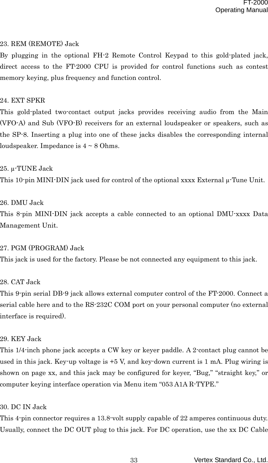  FT-2000 Operating Manual Vertex Standard Co., Ltd. 33 23. REM (REMOTE) Jack By plugging in the optional FH-2 Remote Control Keypad to this gold-plated jack, direct access to the FT-2000 CPU is provided for control functions such as contest memory keying, plus frequency and function control.  24. EXT SPKR This gold-plated two-contact output jacks provides receiving audio from the Main (VFO-A) and Sub (VFO-B) receivers for an external loudspeaker or speakers, such as the SP-8. Inserting a plug into one of these jacks disables the corresponding internal loudspeaker. Impedance is 4 ~ 8 Ohms.  25. µ-TUNE Jack This 10-pin MINI-DIN jack used for control of the optional xxxx External µ-Tune Unit.  26. DMU Jack This 8-pin MINI-DIN jack accepts a cable connected to an optional DMU-xxxx Data Management Unit.  27. PGM (PROGRAM) Jack This jack is used for the factory. Please be not connected any equipment to this jack.  28. CAT Jack This 9-pin serial DB-9 jack allows external computer control of the FT-2000. Connect a serial cable here and to the RS-232C COM port on your personal computer (no external interface is required).  29. KEY Jack This 1/4-inch phone jack accepts a CW key or keyer paddle. A 2-contact plug cannot be used in this jack. Key-up voltage is +5 V, and key-down current is 1 mA. Plug wiring is shown on page xx, and this jack may be configured for keyer, “Bug,” “straight key,” or computer keying interface operation via Menu item “053 A1A R-TYPE.”  30. DC IN Jack This 4-pin connector requires a 13.8-volt supply capable of 22 amperes continuous duty. Usually, connect the DC OUT plug to this jack. For DC operation, use the xx DC Cable 