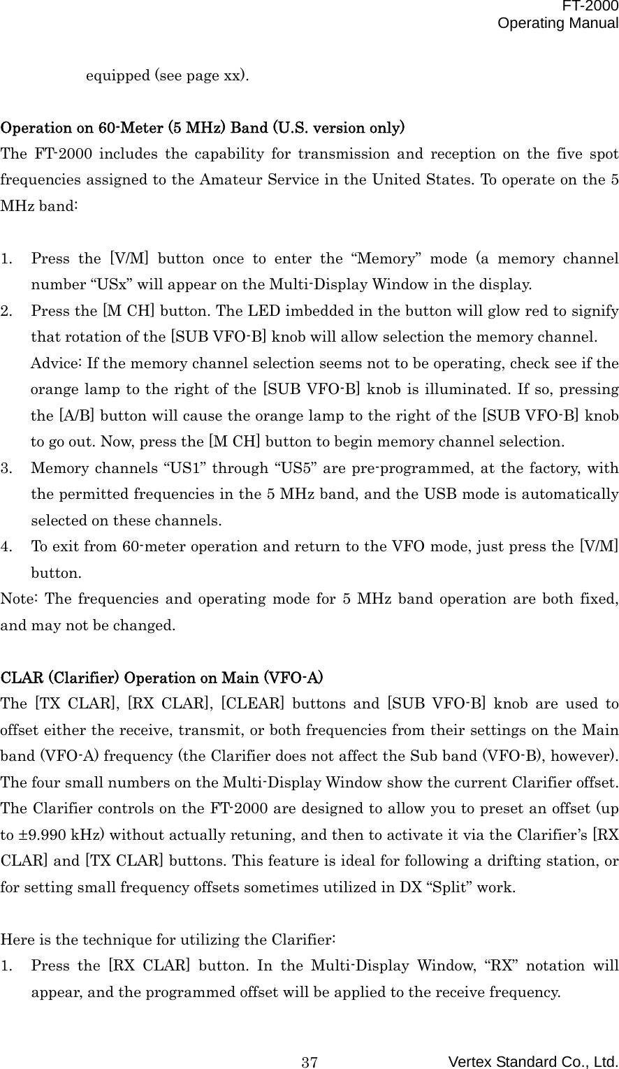  FT-2000 Operating Manual Vertex Standard Co., Ltd. 37equipped (see page xx).  Operation on 60-Meter (5 MHz) Band (U.S. version only) The FT-2000 includes the capability for transmission and reception on the five spot frequencies assigned to the Amateur Service in the United States. To operate on the 5 MHz band:  1.  Press the [V/M] button once to enter the “Memory” mode (a memory channel number “USx” will appear on the Multi-Display Window in the display. 2.  Press the [M CH] button. The LED imbedded in the button will glow red to signify that rotation of the [SUB VFO-B] knob will allow selection the memory channel. Advice: If the memory channel selection seems not to be operating, check see if the orange lamp to the right of the [SUB VFO-B] knob is illuminated. If so, pressing the [A/B] button will cause the orange lamp to the right of the [SUB VFO-B] knob to go out. Now, press the [M CH] button to begin memory channel selection. 3.  Memory channels “US1” through “US5” are pre-programmed, at the factory, with the permitted frequencies in the 5 MHz band, and the USB mode is automatically selected on these channels. 4.  To exit from 60-meter operation and return to the VFO mode, just press the [V/M] button. Note: The frequencies and operating mode for 5 MHz band operation are both fixed, and may not be changed.  CLAR (Clarifier) Operation on Main (VFO-A)   The [TX CLAR], [RX CLAR], [CLEAR] buttons and [SUB VFO-B] knob are used to offset either the receive, transmit, or both frequencies from their settings on the Main band (VFO-A) frequency (the Clarifier does not affect the Sub band (VFO-B), however). The four small numbers on the Multi-Display Window show the current Clarifier offset. The Clarifier controls on the FT-2000 are designed to allow you to preset an offset (up to ±9.990 kHz) without actually retuning, and then to activate it via the Clarifier’s [RX CLAR] and [TX CLAR] buttons. This feature is ideal for following a drifting station, or for setting small frequency offsets sometimes utilized in DX “Split” work.  Here is the technique for utilizing the Clarifier: 1.  Press the [RX CLAR] button. In the Multi-Display Window, “RX” notation will appear, and the programmed offset will be applied to the receive frequency. 