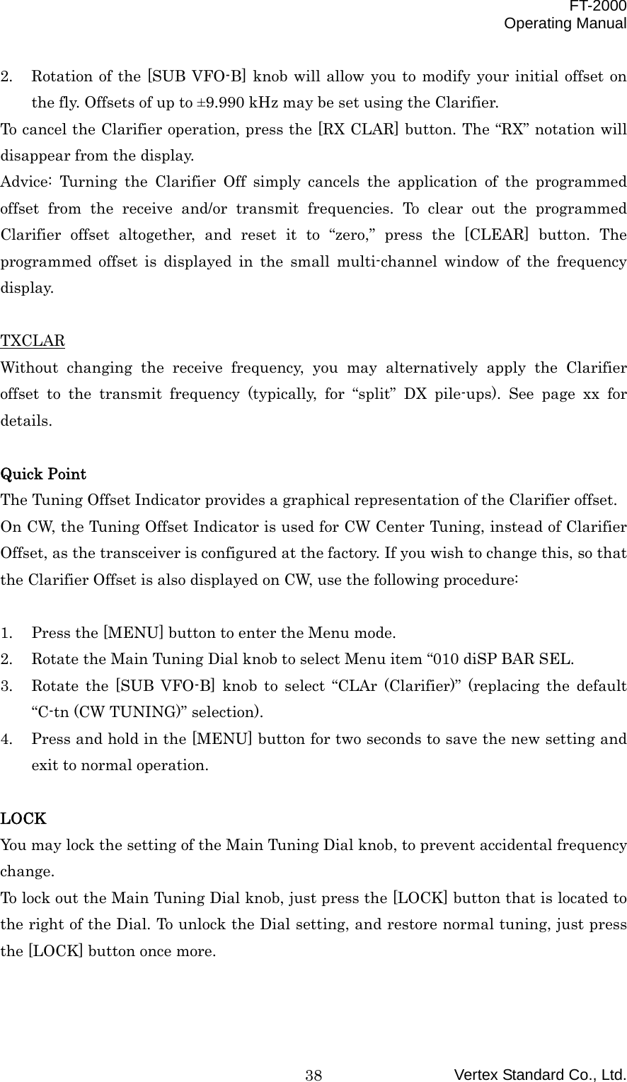  FT-2000 Operating Manual Vertex Standard Co., Ltd. 382.  Rotation of the [SUB VFO-B] knob will allow you to modify your initial offset on the fly. Offsets of up to ±9.990 kHz may be set using the Clarifier. To cancel the Clarifier operation, press the [RX CLAR] button. The “RX” notation will disappear from the display. Advice: Turning the Clarifier Off simply cancels the application of the programmed offset from the receive and/or transmit frequencies. To clear out the programmed Clarifier offset altogether, and reset it to “zero,” press the [CLEAR] button. The programmed offset is displayed in the small multi-channel window of the frequency display.  TXCLAR Without changing the receive frequency, you may alternatively apply the Clarifier offset to the transmit frequency (typically, for “split” DX pile-ups). See page xx for details.  Quick Point The Tuning Offset Indicator provides a graphical representation of the Clarifier offset. On CW, the Tuning Offset Indicator is used for CW Center Tuning, instead of Clarifier Offset, as the transceiver is configured at the factory. If you wish to change this, so that the Clarifier Offset is also displayed on CW, use the following procedure:  1.  Press the [MENU] button to enter the Menu mode. 2.  Rotate the Main Tuning Dial knob to select Menu item “010 diSP BAR SEL. 3.  Rotate the [SUB VFO-B] knob to select “CLAr (Clarifier)” (replacing the default “C-tn (CW TUNING)” selection). 4.  Press and hold in the [MENU] button for two seconds to save the new setting and exit to normal operation.  LOCK You may lock the setting of the Main Tuning Dial knob, to prevent accidental frequency change. To lock out the Main Tuning Dial knob, just press the [LOCK] button that is located to the right of the Dial. To unlock the Dial setting, and restore normal tuning, just press the [LOCK] button once more.  