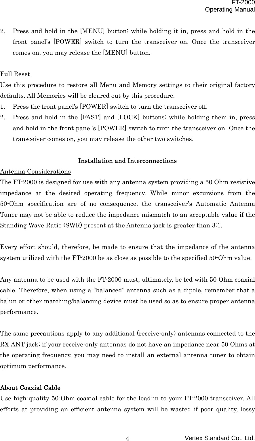  FT-2000 Operating Manual Vertex Standard Co., Ltd. 42.  Press and hold in the [MENU] button; while holding it in, press and hold in the front panel’s [POWER] switch to turn the transceiver on. Once the transceiver comes on, you may release the [MENU] button.  Full Reset Use this procedure to restore all Menu and Memory settings to their original factory defaults. All Memories will be cleared out by this procedure. 1.  Press the front panel’s [POWER] switch to turn the transceiver off. 2.  Press and hold in the [FAST] and [LOCK] buttons; while holding them in, press and hold in the front panel’s [POWER] switch to turn the transceiver on. Once the transceiver comes on, you may release the other two switches.  Installation and Interconnections Antenna Considerations The FT-2000 is designed for use with any antenna system providing a 50 Ohm resistive impedance at the desired operating frequency. While minor excursions from the 50-Ohm specification are of no consequence, the transceiver’s Automatic Antenna Tuner may not be able to reduce the impedance mismatch to an acceptable value if the Standing Wave Ratio (SWR) present at the Antenna jack is greater than 3:1.  Every effort should, therefore, be made to ensure that the impedance of the antenna system utilized with the FT-2000 be as close as possible to the specified 50-Ohm value.  Any antenna to be used with the FT-2000 must, ultimately, be fed with 50 Ohm coaxial cable. Therefore, when using a “balanced” antenna such as a dipole, remember that a balun or other matching/balancing device must be used so as to ensure proper antenna performance.  The same precautions apply to any additional (receive-only) antennas connected to the RX ANT jack; if your receive-only antennas do not have an impedance near 50 Ohms at the operating frequency, you may need to install an external antenna tuner to obtain optimum performance.  About Coaxial Cable Use high-quality 50-Ohm coaxial cable for the lead-in to your FT-2000 transceiver. All efforts at providing an efficient antenna system will be wasted if poor quality, lossy 