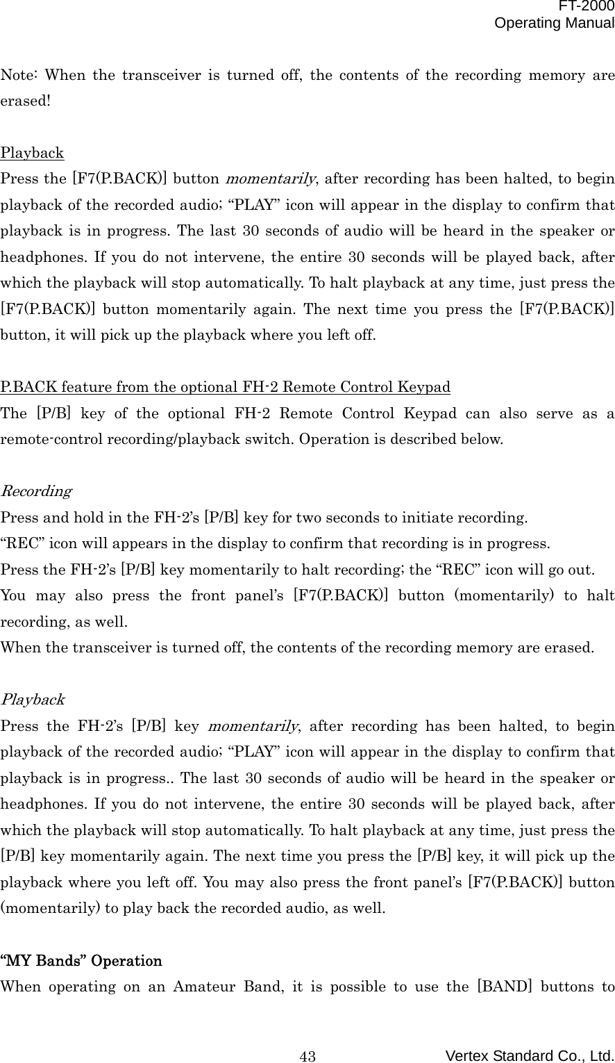  FT-2000 Operating Manual Vertex Standard Co., Ltd. 43Note: When the transceiver is turned off, the contents of the recording memory are erased!  Playback Press the [F7(P.BACK)] button momentarily, after recording has been halted, to begin playback of the recorded audio; “PLAY” icon will appear in the display to confirm that playback is in progress. The last 30 seconds of audio will be heard in the speaker or headphones. If you do not intervene, the entire 30 seconds will be played back, after which the playback will stop automatically. To halt playback at any time, just press the [F7(P.BACK)] button momentarily again. The next time you press the [F7(P.BACK)] button, it will pick up the playback where you left off.  P.BACK feature from the optional FH-2 Remote Control Keypad The [P/B] key of the optional FH-2 Remote Control Keypad can also serve as a remote-control recording/playback switch. Operation is described below.  Recording Press and hold in the FH-2’s [P/B] key for two seconds to initiate recording. “REC” icon will appears in the display to confirm that recording is in progress. Press the FH-2’s [P/B] key momentarily to halt recording; the “REC” icon will go out. You may also press the front panel’s [F7(P.BACK)] button (momentarily) to halt recording, as well. When the transceiver is turned off, the contents of the recording memory are erased.  Playback Press the FH-2’s [P/B] key momentarily, after recording has been halted, to begin playback of the recorded audio; “PLAY” icon will appear in the display to confirm that playback is in progress.. The last 30 seconds of audio will be heard in the speaker or headphones. If you do not intervene, the entire 30 seconds will be played back, after which the playback will stop automatically. To halt playback at any time, just press the [P/B] key momentarily again. The next time you press the [P/B] key, it will pick up the playback where you left off. You may also press the front panel’s [F7(P.BACK)] button (momentarily) to play back the recorded audio, as well.  “MY Bands” Operation When operating on an Amateur Band, it is possible to use the [BAND] buttons to 