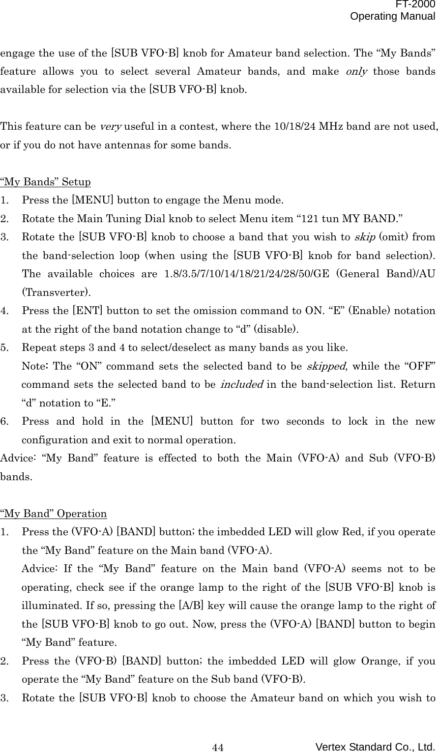  FT-2000 Operating Manual Vertex Standard Co., Ltd. 44engage the use of the [SUB VFO-B] knob for Amateur band selection. The “My Bands” feature allows you to select several Amateur bands, and make only those bands available for selection via the [SUB VFO-B] knob.  This feature can be very useful in a contest, where the 10/18/24 MHz band are not used, or if you do not have antennas for some bands.  “My Bands” Setup 1.  Press the [MENU] button to engage the Menu mode. 2.  Rotate the Main Tuning Dial knob to select Menu item “121 tun MY BAND.” 3.  Rotate the [SUB VFO-B] knob to choose a band that you wish to skip (omit) from the band-selection loop (when using the [SUB VFO-B] knob for band selection). The available choices are 1.8/3.5/7/10/14/18/21/24/28/50/GE (General Band)/AU (Transverter). 4.  Press the [ENT] button to set the omission command to ON. “E” (Enable) notation at the right of the band notation change to “d” (disable). 5.  Repeat steps 3 and 4 to select/deselect as many bands as you like. Note: The “ON” command sets the selected band to be skipped, while the “OFF” command sets the selected band to be included in the band-selection list. Return “d” notation to “E.” 6.  Press and hold in the [MENU] button for two seconds to lock in the new configuration and exit to normal operation. Advice: “My Band” feature is effected to both the Main (VFO-A) and Sub (VFO-B) bands.  “My Band” Operation 1.  Press the (VFO-A) [BAND] button; the imbedded LED will glow Red, if you operate the “My Band” feature on the Main band (VFO-A). Advice: If the “My Band” feature on the Main band (VFO-A) seems not to be operating, check see if the orange lamp to the right of the [SUB VFO-B] knob is illuminated. If so, pressing the [A/B] key will cause the orange lamp to the right of the [SUB VFO-B] knob to go out. Now, press the (VFO-A) [BAND] button to begin “My Band” feature. 2.  Press the (VFO-B) [BAND] button; the imbedded LED will glow Orange, if you operate the “My Band” feature on the Sub band (VFO-B). 3.  Rotate the [SUB VFO-B] knob to choose the Amateur band on which you wish to 