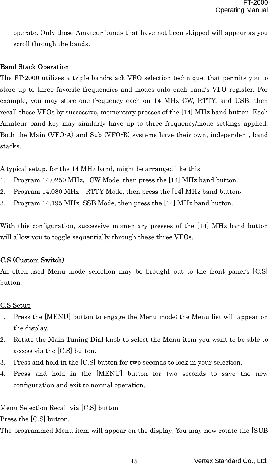  FT-2000 Operating Manual Vertex Standard Co., Ltd. 45operate. Only those Amateur bands that have not been skipped will appear as you scroll through the bands.  Band Stack Operation The FT-2000 utilizes a triple band-stack VFO selection technique, that permits you to store up to three favorite frequencies and modes onto each band’s VFO register. For example, you may store one frequency each on 14 MHz CW, RTTY, and USB, then recall these VFOs by successive, momentary presses of the [14] MHz band button. Each Amateur band key may similarly have up to three frequency/mode settings applied. Both the Main (VFO-A) and Sub (VFO-B) systems have their own, independent, band stacks.  A typical setup, for the 14 MHz band, might be arranged like this: 1.  Program 14.0250 MHz，CW Mode, then press the [14] MHz band button; 2.  Program 14.080 MHz，RTTY Mode, then press the [14] MHz band button; 3.  Program 14.195 MHz, SSB Mode, then press the [14] MHz band button.  With this configuration, successive momentary presses of the [14] MHz band button will allow you to toggle sequentially through these three VFOs.  C.S (Custom Switch) An often-used Menu mode selection may be brought out to the front panel’s [C.S] button.  C.S Setup 1.  Press the [MENU] button to engage the Menu mode; the Menu list will appear on the display. 2.  Rotate the Main Tuning Dial knob to select the Menu item you want to be able to access via the [C.S] button. 3.  Press and hold in the [C.S] button for two seconds to lock in your selection. 4.  Press and hold in the [MENU] button for two seconds to save the new configuration and exit to normal operation.  Menu Selection Recall via [C.S] button Press the [C.S] button. The programmed Menu item will appear on the display. You may now rotate the [SUB 
