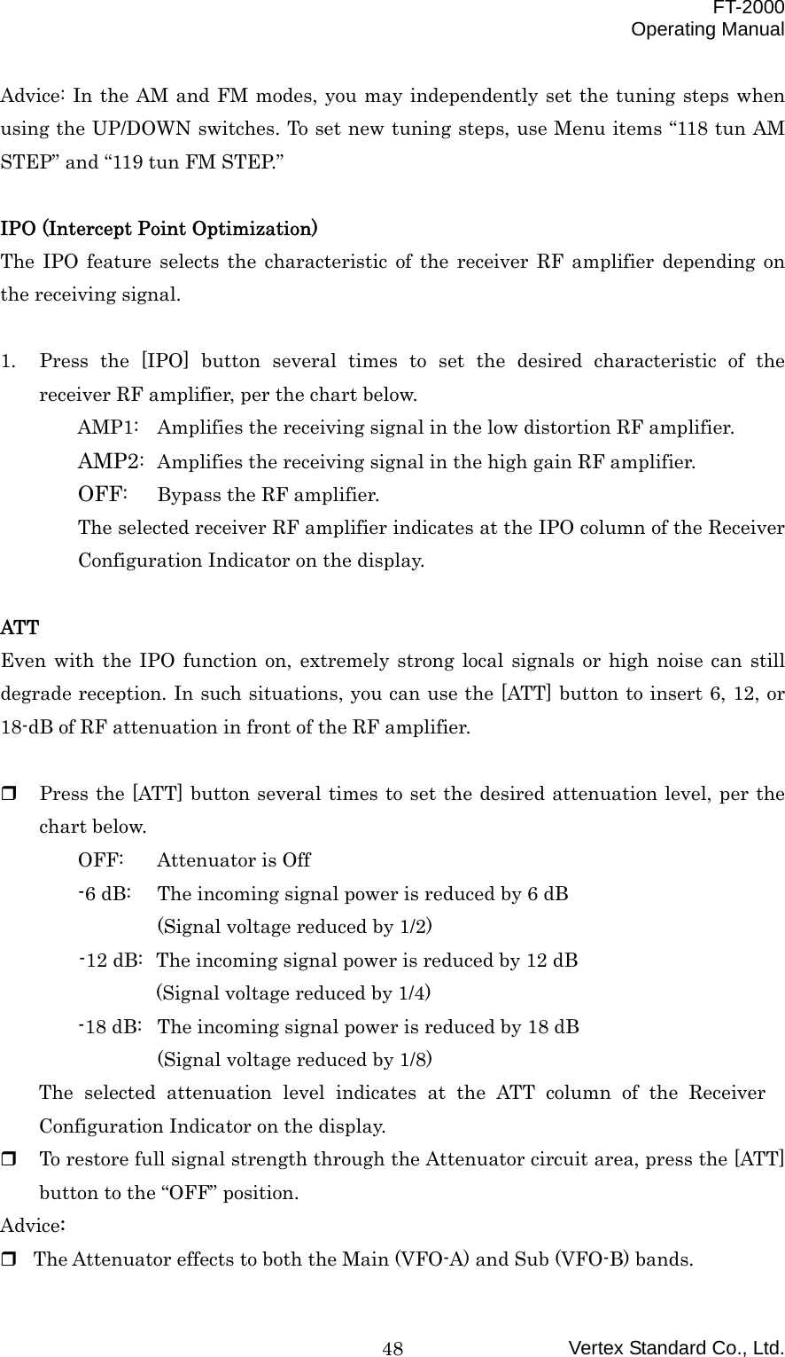  FT-2000 Operating Manual Vertex Standard Co., Ltd. 48Advice: In the AM and FM modes, you may independently set the tuning steps when using the UP/DOWN switches. To set new tuning steps, use Menu items “118 tun AM STEP” and “119 tun FM STEP.”  IPO (Intercept Point Optimization) The IPO feature selects the characteristic of the receiver RF amplifier depending on the receiving signal.  1.  Press the [IPO] button several times to set the desired characteristic of the receiver RF amplifier, per the chart below. AMP1:  Amplifies the receiving signal in the low distortion RF amplifier. AMP2:  Amplifies the receiving signal in the high gain RF amplifier. OFF:  Bypass the RF amplifier. The selected receiver RF amplifier indicates at the IPO column of the Receiver Configuration Indicator on the display.  ATT Even with the IPO function on, extremely strong local signals or high noise can still degrade reception. In such situations, you can use the [ATT] button to insert 6, 12, or 18-dB of RF attenuation in front of the RF amplifier.      Press the [ATT] button several times to set the desired attenuation level, per the chart below. OFF:  Attenuator is Off -6 dB:  The incoming signal power is reduced by 6 dB (Signal voltage reduced by 1/2) -12 dB:  The incoming signal power is reduced by 12 dB (Signal voltage reduced by 1/4)   -18 dB:  The incoming signal power is reduced by 18 dB (Signal voltage reduced by 1/8) The selected attenuation level indicates at the ATT column of the Receiver Configuration Indicator on the display.   To restore full signal strength through the Attenuator circuit area, press the [ATT] button to the “OFF” position. Advice:  The Attenuator effects to both the Main (VFO-A) and Sub (VFO-B) bands. 