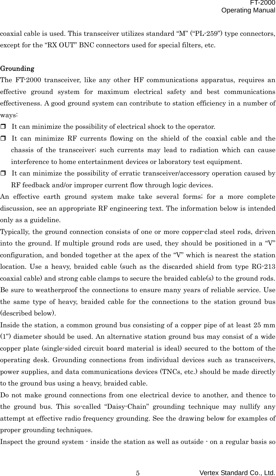  FT-2000 Operating Manual Vertex Standard Co., Ltd. 5coaxial cable is used. This transceiver utilizes standard “M” (“PL-259”) type connectors, except for the “RX OUT” BNC connectors used for special filters, etc.  Grounding The FT-2000 transceiver, like any other HF communications apparatus, requires an effective ground system for maximum electrical safety and best communications effectiveness. A good ground system can contribute to station efficiency in a number of ways:  It can minimize the possibility of electrical shock to the operator.  It can minimize RF currents flowing on the shield of the coaxial cable and the chassis of the transceiver; such currents may lead to radiation which can cause interference to home entertainment devices or laboratory test equipment.  It can minimize the possibility of erratic transceiver/accessory operation caused by RF feedback and/or improper current flow through logic devices. An effective earth ground system make take several forms; for a more complete discussion, see an appropriate RF engineering text. The information below is intended only as a guideline. Typically, the ground connection consists of one or more copper-clad steel rods, driven into the ground. If multiple ground rods are used, they should be positioned in a “V” configuration, and bonded together at the apex of the “V” which is nearest the station location. Use a heavy, braided cable (such as the discarded shield from type RG-213 coaxial cable) and strong cable clamps to secure the braided cable(s) to the ground rods. Be sure to weatherproof the connections to ensure many years of reliable service. Use the same type of heavy, braided cable for the connections to the station ground bus (described below). Inside the station, a common ground bus consisting of a copper pipe of at least 25 mm (1”) diameter should be used. An alternative station ground bus may consist of a wide copper plate (single-sided circuit board material is ideal) secured to the bottom of the operating desk. Grounding connections from individual devices such as transceivers, power supplies, and data communications devices (TNCs, etc.) should be made directly to the ground bus using a heavy, braided cable. Do not make ground connections from one electrical device to another, and thence to the ground bus. This so-called “Daisy-Chain” grounding technique may nullify any attempt at effective radio frequency grounding. See the drawing below for examples of proper grounding techniques. Inspect the ground system - inside the station as well as outside - on a regular basis so 