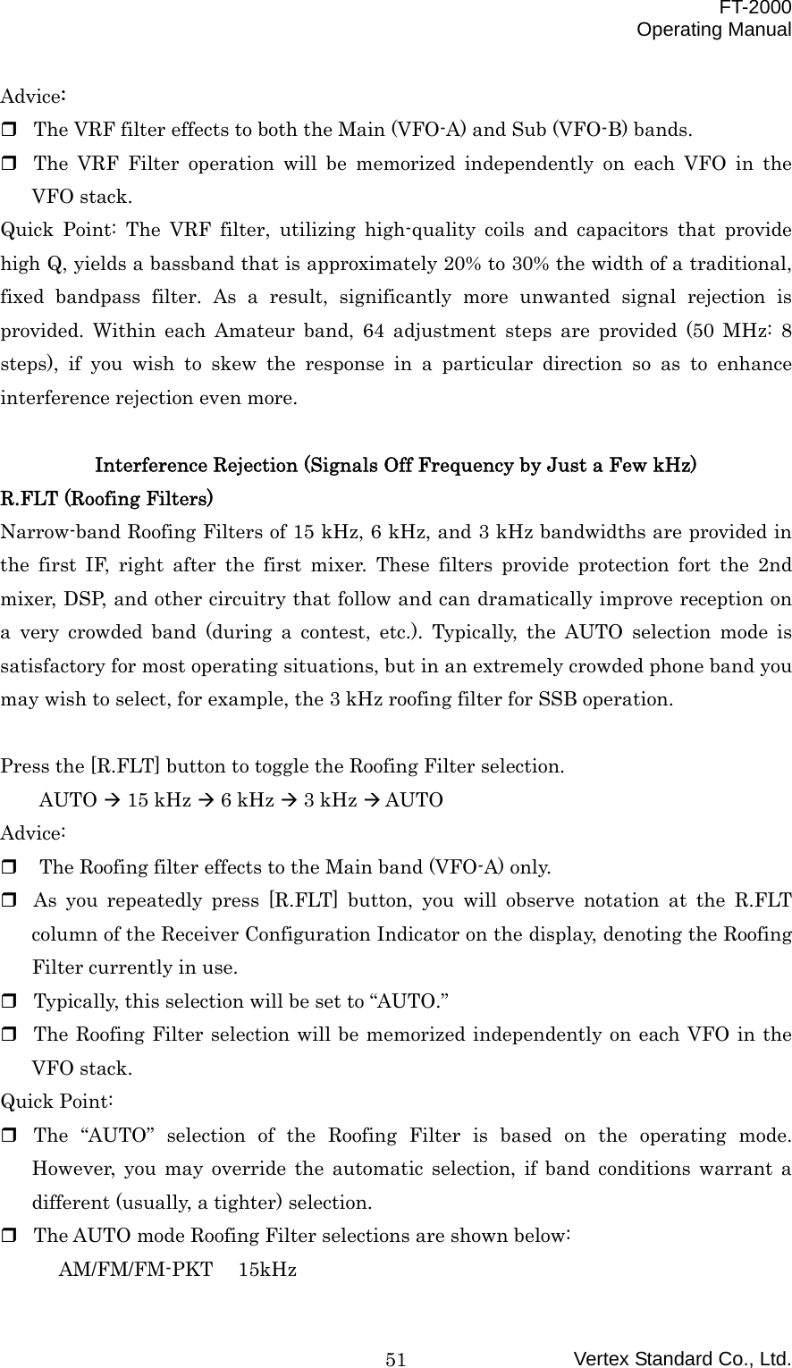  FT-2000 Operating Manual Vertex Standard Co., Ltd. 51Advice:  The VRF filter effects to both the Main (VFO-A) and Sub (VFO-B) bands.  The VRF Filter operation will be memorized independently on each VFO in the VFO stack. Quick Point: The VRF filter, utilizing high-quality coils and capacitors that provide high Q, yields a bassband that is approximately 20% to 30% the width of a traditional, fixed bandpass filter. As a result, significantly more unwanted signal rejection is provided. Within each Amateur band, 64 adjustment steps are provided (50 MHz: 8 steps), if you wish to skew the response in a particular direction so as to enhance interference rejection even more.  Interference Rejection (Signals Off Frequency by Just a Few kHz) R.FLT (Roofing Filters) Narrow-band Roofing Filters of 15 kHz, 6 kHz, and 3 kHz bandwidths are provided in the first IF, right after the first mixer. These filters provide protection fort the 2nd mixer, DSP, and other circuitry that follow and can dramatically improve reception on a very crowded band (during a contest, etc.). Typically, the AUTO selection mode is satisfactory for most operating situations, but in an extremely crowded phone band you may wish to select, for example, the 3 kHz roofing filter for SSB operation.  Press the [R.FLT] button to toggle the Roofing Filter selection. AUTO  15 kHz  6 kHz  3 kHz  AUTO Advice:   The Roofing filter effects to the Main band (VFO-A) only.  As you repeatedly press [R.FLT] button, you will observe notation at the R.FLT column of the Receiver Configuration Indicator on the display, denoting the Roofing Filter currently in use.  Typically, this selection will be set to “AUTO.”  The Roofing Filter selection will be memorized independently on each VFO in the VFO stack. Quick Point:  The “AUTO” selection of the Roofing Filter is based on the operating mode. However, you may override the automatic selection, if band conditions warrant a different (usually, a tighter) selection.  The AUTO mode Roofing Filter selections are shown below: AM/FM/FM-PKT 15kHz 