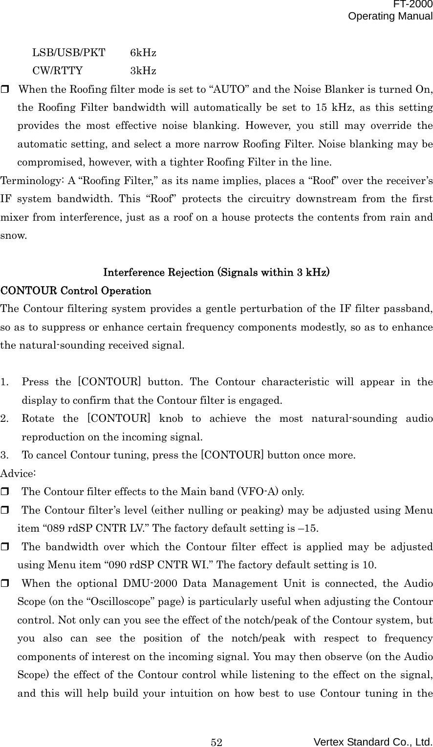  FT-2000 Operating Manual Vertex Standard Co., Ltd. 52LSB/USB/PKT 6kHz CW/RTTY   3kHz  When the Roofing filter mode is set to “AUTO” and the Noise Blanker is turned On, the Roofing Filter bandwidth will automatically be set to 15 kHz, as this setting provides the most effective noise blanking. However, you still may override the automatic setting, and select a more narrow Roofing Filter. Noise blanking may be compromised, however, with a tighter Roofing Filter in the line.   Terminology: A “Roofing Filter,” as its name implies, places a “Roof” over the receiver’s IF system bandwidth. This “Roof” protects the circuitry downstream from the first mixer from interference, just as a roof on a house protects the contents from rain and snow.  Interference Rejection (Signals within 3 kHz) CONTOUR Control Operation The Contour filtering system provides a gentle perturbation of the IF filter passband, so as to suppress or enhance certain frequency components modestly, so as to enhance the natural-sounding received signal.  1.  Press the [CONTOUR] button. The Contour characteristic will appear in the display to confirm that the Contour filter is engaged. 2.  Rotate the [CONTOUR] knob to achieve the most natural-sounding audio reproduction on the incoming signal. 3.  To cancel Contour tuning, press the [CONTOUR] button once more. Advice:   The Contour filter effects to the Main band (VFO-A) only.   The Contour filter’s level (either nulling or peaking) may be adjusted using Menu item “089 rdSP CNTR LV.” The factory default setting is –15.   The bandwidth over which the Contour filter effect is applied may be adjusted using Menu item “090 rdSP CNTR WI.” The factory default setting is 10.   When the optional DMU-2000 Data Management Unit is connected, the Audio Scope (on the “Oscilloscope” page) is particularly useful when adjusting the Contour control. Not only can you see the effect of the notch/peak of the Contour system, but you also can see the position of the notch/peak with respect to frequency components of interest on the incoming signal. You may then observe (on the Audio Scope) the effect of the Contour control while listening to the effect on the signal, and this will help build your intuition on how best to use Contour tuning in the 