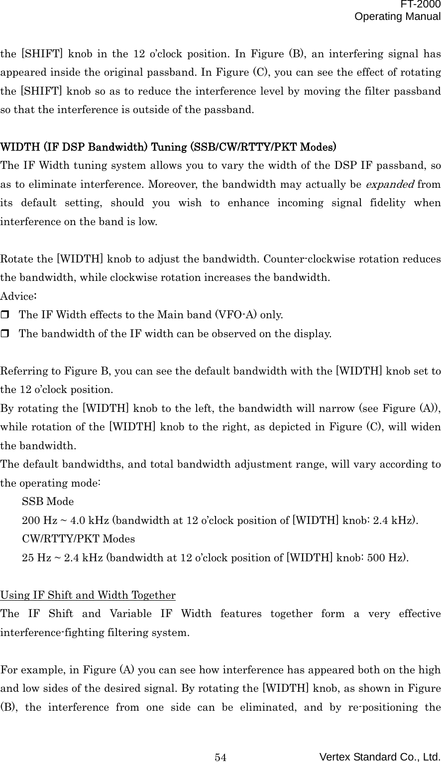  FT-2000 Operating Manual Vertex Standard Co., Ltd. 54the [SHIFT] knob in the 12 o’clock position. In Figure (B), an interfering signal has appeared inside the original passband. In Figure (C), you can see the effect of rotating the [SHIFT] knob so as to reduce the interference level by moving the filter passband so that the interference is outside of the passband.  WIDTH (IF DSP Bandwidth) Tuning (SSB/CW/RTTY/PKT Modes) The IF Width tuning system allows you to vary the width of the DSP IF passband, so as to eliminate interference. Moreover, the bandwidth may actually be expanded from its default setting, should you wish to enhance incoming signal fidelity when interference on the band is low.  Rotate the [WIDTH] knob to adjust the bandwidth. Counter-clockwise rotation reduces the bandwidth, while clockwise rotation increases the bandwidth. Advice:  The IF Width effects to the Main band (VFO-A) only.  The bandwidth of the IF width can be observed on the display.  Referring to Figure B, you can see the default bandwidth with the [WIDTH] knob set to the 12 o’clock position. By rotating the [WIDTH] knob to the left, the bandwidth will narrow (see Figure (A)), while rotation of the [WIDTH] knob to the right, as depicted in Figure (C), will widen the bandwidth. The default bandwidths, and total bandwidth adjustment range, will vary according to the operating mode: SSB Mode 200 Hz ~ 4.0 kHz (bandwidth at 12 o’clock position of [WIDTH] knob: 2.4 kHz). CW/RTTY/PKT Modes 25 Hz ~ 2.4 kHz (bandwidth at 12 o’clock position of [WIDTH] knob: 500 Hz).  Using IF Shift and Width Together The IF Shift and Variable IF Width features together form a very effective interference-fighting filtering system.  For example, in Figure (A) you can see how interference has appeared both on the high and low sides of the desired signal. By rotating the [WIDTH] knob, as shown in Figure (B), the interference from one side can be eliminated, and by re-positioning the 