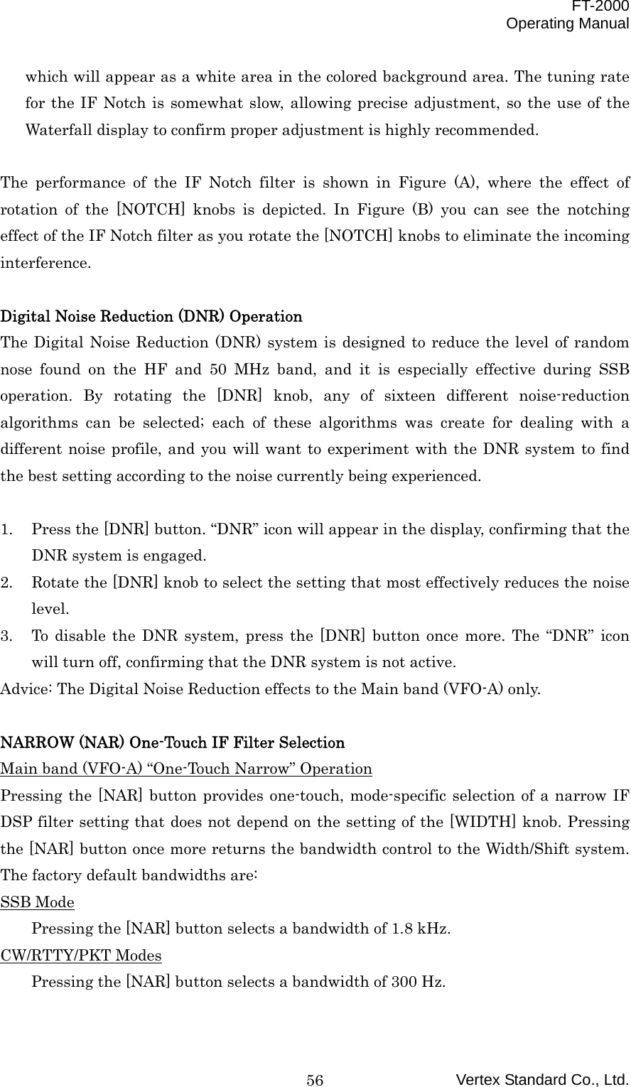  FT-2000 Operating Manual Vertex Standard Co., Ltd. 56which will appear as a white area in the colored background area. The tuning rate for the IF Notch is somewhat slow, allowing precise adjustment, so the use of the Waterfall display to confirm proper adjustment is highly recommended.  The performance of the IF Notch filter is shown in Figure (A), where the effect of rotation of the [NOTCH] knobs is depicted. In Figure (B) you can see the notching effect of the IF Notch filter as you rotate the [NOTCH] knobs to eliminate the incoming interference.  Digital Noise Reduction (DNR) Operation The Digital Noise Reduction (DNR) system is designed to reduce the level of random nose found on the HF and 50 MHz band, and it is especially effective during SSB operation. By rotating the [DNR] knob, any of sixteen different noise-reduction algorithms can be selected; each of these algorithms was create for dealing with a different noise profile, and you will want to experiment with the DNR system to find the best setting according to the noise currently being experienced.  1.  Press the [DNR] button. “DNR” icon will appear in the display, confirming that the DNR system is engaged. 2.  Rotate the [DNR] knob to select the setting that most effectively reduces the noise level. 3.  To disable the DNR system, press the [DNR] button once more. The “DNR” icon will turn off, confirming that the DNR system is not active. Advice: The Digital Noise Reduction effects to the Main band (VFO-A) only.  NARROW (NAR) One-Touch IF Filter Selection Main band (VFO-A) “One-Touch Narrow” Operation Pressing the [NAR] button provides one-touch, mode-specific selection of a narrow IF DSP filter setting that does not depend on the setting of the [WIDTH] knob. Pressing the [NAR] button once more returns the bandwidth control to the Width/Shift system. The factory default bandwidths are: SSB Mode Pressing the [NAR] button selects a bandwidth of 1.8 kHz. CW/RTTY/PKT Modes Pressing the [NAR] button selects a bandwidth of 300 Hz. 