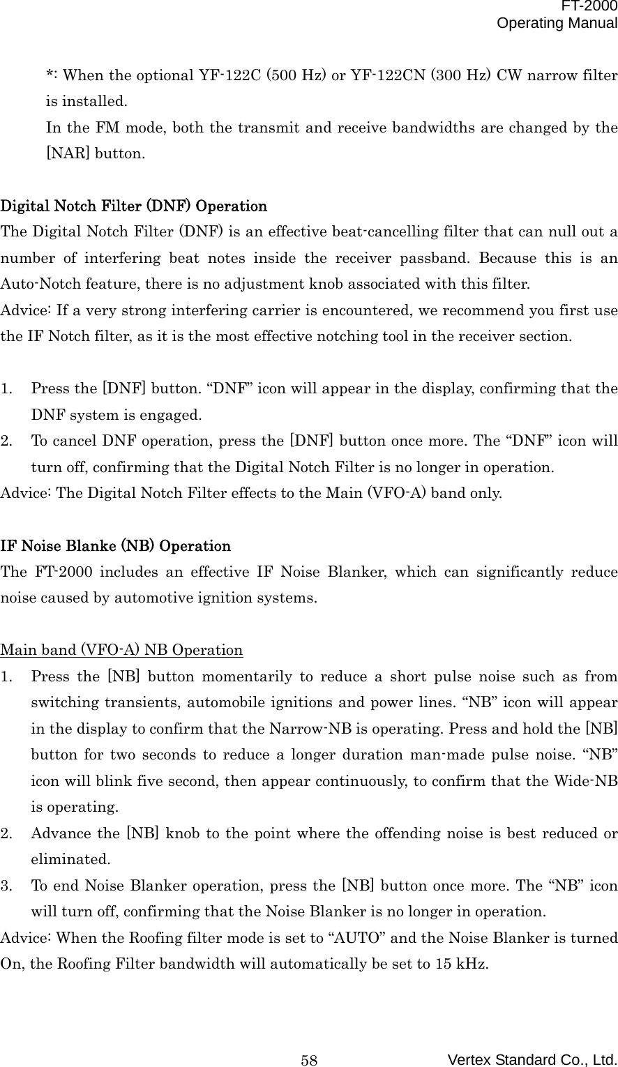  FT-2000 Operating Manual Vertex Standard Co., Ltd. 58*: When the optional YF-122C (500 Hz) or YF-122CN (300 Hz) CW narrow filter is installed. In the FM mode, both the transmit and receive bandwidths are changed by the [NAR] button.  Digital Notch Filter (DNF) Operation The Digital Notch Filter (DNF) is an effective beat-cancelling filter that can null out a number of interfering beat notes inside the receiver passband. Because this is an Auto-Notch feature, there is no adjustment knob associated with this filter. Advice: If a very strong interfering carrier is encountered, we recommend you first use the IF Notch filter, as it is the most effective notching tool in the receiver section.  1.  Press the [DNF] button. “DNF” icon will appear in the display, confirming that the DNF system is engaged. 2.  To cancel DNF operation, press the [DNF] button once more. The “DNF” icon will turn off, confirming that the Digital Notch Filter is no longer in operation. Advice: The Digital Notch Filter effects to the Main (VFO-A) band only.  IF Noise Blanke (NB) Operation The FT-2000 includes an effective IF Noise Blanker, which can significantly reduce noise caused by automotive ignition systems.  Main band (VFO-A) NB Operation 1.  Press the [NB] button momentarily to reduce a short pulse noise such as from switching transients, automobile ignitions and power lines. “NB” icon will appear in the display to confirm that the Narrow-NB is operating. Press and hold the [NB] button for two seconds to reduce a longer duration man-made pulse noise. “NB” icon will blink five second, then appear continuously, to confirm that the Wide-NB is operating. 2.  Advance the [NB] knob to the point where the offending noise is best reduced or eliminated. 3.  To end Noise Blanker operation, press the [NB] button once more. The “NB” icon will turn off, confirming that the Noise Blanker is no longer in operation. Advice: When the Roofing filter mode is set to “AUTO” and the Noise Blanker is turned On, the Roofing Filter bandwidth will automatically be set to 15 kHz.  