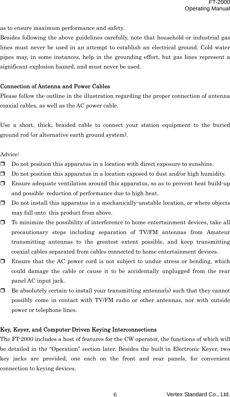  FT-2000 Operating Manual Vertex Standard Co., Ltd. 6as to ensure maximum performance and safety. Besides following the above guidelines carefully, note that household or industrial gas lines must never be used in an attempt to establish an electrical ground. Cold water pipes may, in some instances, help in the grounding effort, but gas lines represent a significant explosion hazard, and must never be used.  Connection of Antenna and Power Cables Please follow the outline in the illustration regarding the proper connection of antenna coaxial cables, as well as the AC power cable.  Use a short, thick, braided cable to connect your station equipment to the buried ground rod (or alternative earth ground system).  Advice:   Do not position this apparatus in a location with direct exposure to sunshine.   Do not position this apparatus in a location exposed to dust and/or high humidity.   Ensure adequate ventilation around this apparatus, so as to prevent heat build-up and possible reduction of performance due to high heat.   Do not install this apparatus in a mechanically-unstable location, or where objects may fall onto this product from above.   To minimize the possibility of interference to home entertainment devices, take all precautionary steps including separation of TV/FM antennas from Amateur transmitting antennas to the greatest extent possible, and keep transmitting coaxial cables separated from cables connected to home entertainment devices.   Ensure that the AC power cord is not subject to undue stress or bending, which could damage the cable or cause it to be accidentally unplugged from the rear panel AC input jack.   Be absolutely certain to install your transmitting antenna(s) such that they cannot possibly come in contact with TV/FM radio or other antennas, nor with outside power or telephone lines.  Key, Keyer, and Computer-Driven Keying Interconnections The FT-2000 includes a host of features for the CW operator, the functions of which will be detailed in the “Operation” section later. Besides the built-in Electronic Keyer, two key jacks are provided, one each on the front and rear panels, for convenient connection to keying devices. 