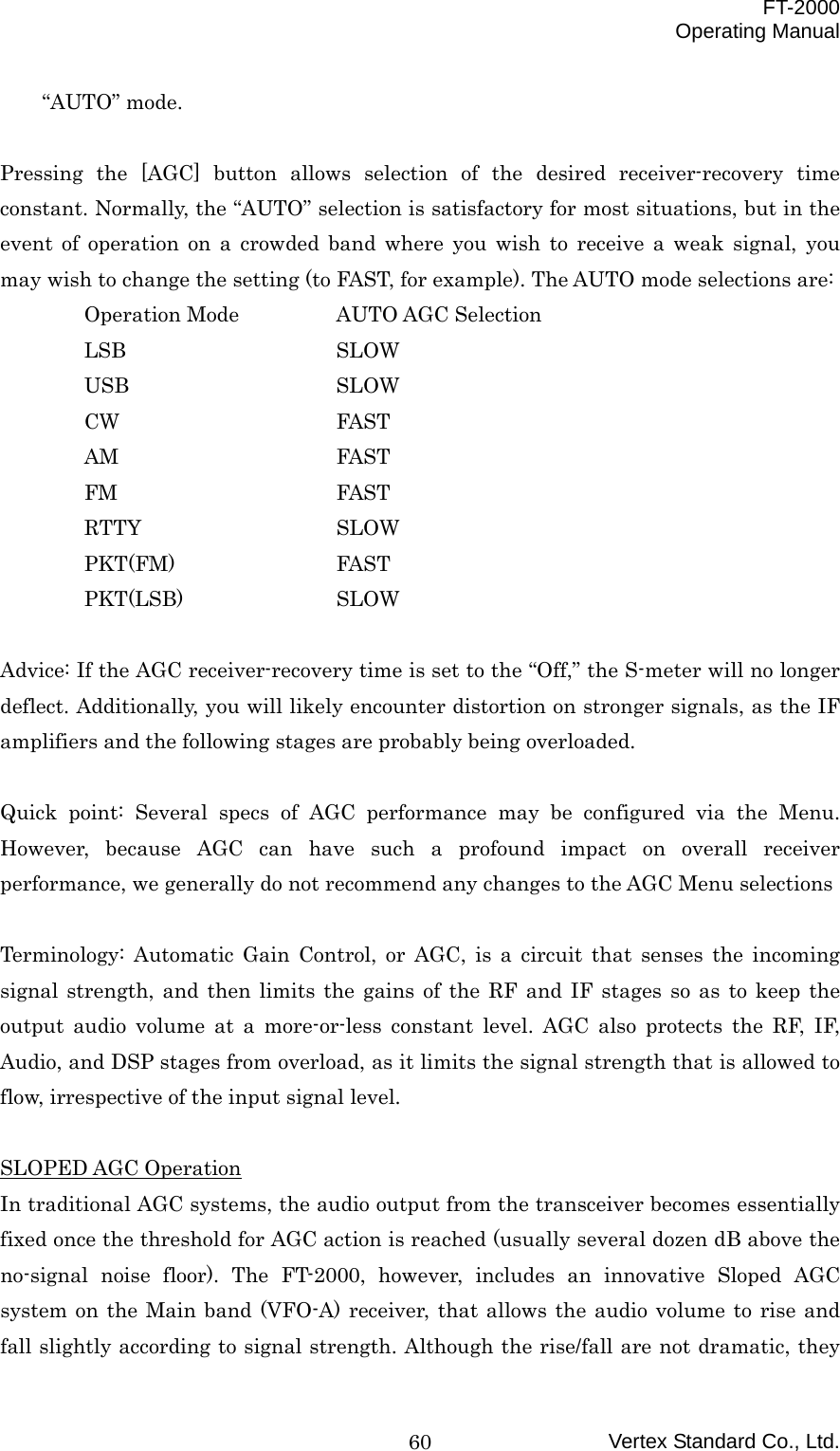  FT-2000 Operating Manual Vertex Standard Co., Ltd. 60“AUTO” mode.  Pressing the [AGC] button allows selection of the desired receiver-recovery time constant. Normally, the “AUTO” selection is satisfactory for most situations, but in the event of operation on a crowded band where you wish to receive a weak signal, you may wish to change the setting (to FAST, for example). The AUTO mode selections are:  Operation Mode  AUTO AGC Selection  LSB   SLOW  USB   SLOW  CW   FAST  AM   FAST  FM   FAST  RTTY   SLOW  PKT(FM)  FAST  PKT(LSB)  SLOW  Advice: If the AGC receiver-recovery time is set to the “Off,” the S-meter will no longer deflect. Additionally, you will likely encounter distortion on stronger signals, as the IF amplifiers and the following stages are probably being overloaded.  Quick point: Several specs of AGC performance may be configured via the Menu. However, because AGC can have such a profound impact on overall receiver performance, we generally do not recommend any changes to the AGC Menu selections  Terminology: Automatic Gain Control, or AGC, is a circuit that senses the incoming signal strength, and then limits the gains of the RF and IF stages so as to keep the output audio volume at a more-or-less constant level. AGC also protects the RF, IF, Audio, and DSP stages from overload, as it limits the signal strength that is allowed to flow, irrespective of the input signal level.  SLOPED AGC Operation In traditional AGC systems, the audio output from the transceiver becomes essentially fixed once the threshold for AGC action is reached (usually several dozen dB above the no-signal noise floor). The FT-2000, however, includes an innovative Sloped AGC system on the Main band (VFO-A) receiver, that allows the audio volume to rise and fall slightly according to signal strength. Although the rise/fall are not dramatic, they 