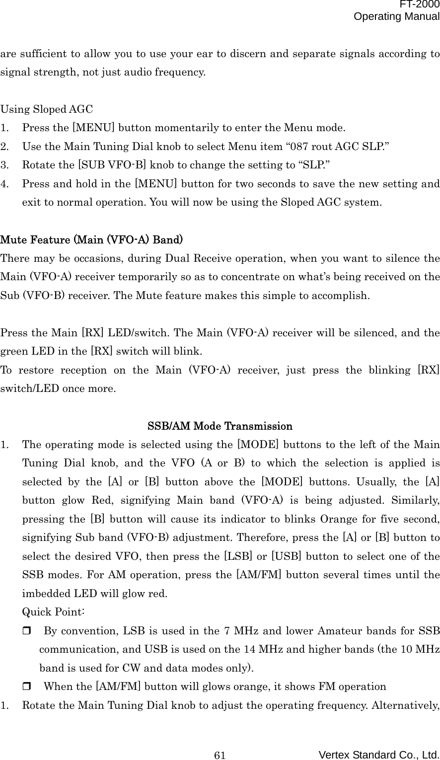  FT-2000 Operating Manual Vertex Standard Co., Ltd. 61are sufficient to allow you to use your ear to discern and separate signals according to signal strength, not just audio frequency.  Using Sloped AGC 1.  Press the [MENU] button momentarily to enter the Menu mode. 2.  Use the Main Tuning Dial knob to select Menu item “087 rout AGC SLP.” 3.  Rotate the [SUB VFO-B] knob to change the setting to “SLP.” 4.  Press and hold in the [MENU] button for two seconds to save the new setting and exit to normal operation. You will now be using the Sloped AGC system.  Mute Feature (Main (VFO-A) Band) There may be occasions, during Dual Receive operation, when you want to silence the Main (VFO-A) receiver temporarily so as to concentrate on what’s being received on the Sub (VFO-B) receiver. The Mute feature makes this simple to accomplish.  Press the Main [RX] LED/switch. The Main (VFO-A) receiver will be silenced, and the green LED in the [RX] switch will blink. To restore reception on the Main (VFO-A) receiver, just press the blinking [RX] switch/LED once more.  SSB/AM Mode Transmission 1.  The operating mode is selected using the [MODE] buttons to the left of the Main Tuning Dial knob, and the VFO (A or B) to which the selection is applied is selected by the [A] or [B] button above the [MODE] buttons. Usually, the [A] button glow Red, signifying Main band (VFO-A) is being adjusted. Similarly, pressing the [B] button will cause its indicator to blinks Orange for five second, signifying Sub band (VFO-B) adjustment. Therefore, press the [A] or [B] button to select the desired VFO, then press the [LSB] or [USB] button to select one of the SSB modes. For AM operation, press the [AM/FM] button several times until the imbedded LED will glow red. Quick Point:   By convention, LSB is used in the 7 MHz and lower Amateur bands for SSB communication, and USB is used on the 14 MHz and higher bands (the 10 MHz band is used for CW and data modes only).   When the [AM/FM] button will glows orange, it shows FM operation 1.  Rotate the Main Tuning Dial knob to adjust the operating frequency. Alternatively, 