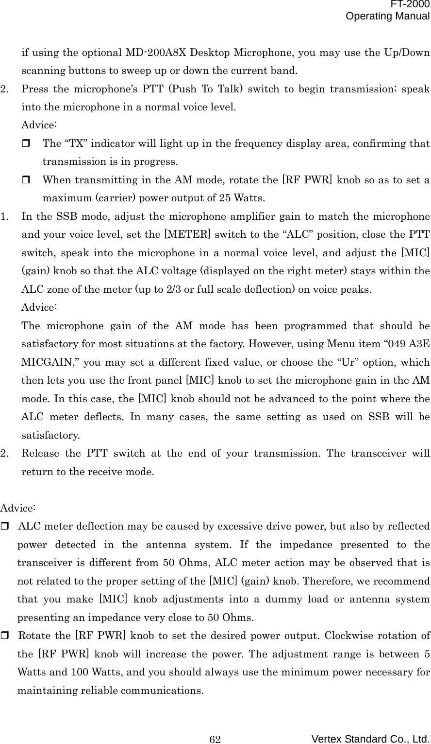  FT-2000 Operating Manual Vertex Standard Co., Ltd. 62if using the optional MD-200A8X Desktop Microphone, you may use the Up/Down scanning buttons to sweep up or down the current band. 2.  Press the microphone’s PTT (Push To Talk) switch to begin transmission; speak into the microphone in a normal voice level. Advice:   The “TX” indicator will light up in the frequency display area, confirming that transmission is in progress.   When transmitting in the AM mode, rotate the [RF PWR] knob so as to set a maximum (carrier) power output of 25 Watts. 1.  In the SSB mode, adjust the microphone amplifier gain to match the microphone and your voice level, set the [METER] switch to the “ALC” position, close the PTT switch, speak into the microphone in a normal voice level, and adjust the [MIC] (gain) knob so that the ALC voltage (displayed on the right meter) stays within the ALC zone of the meter (up to 2/3 or full scale deflection) on voice peaks. Advice: The microphone gain of the AM mode has been programmed that should be satisfactory for most situations at the factory. However, using Menu item “049 A3E MICGAIN,” you may set a different fixed value, or choose the “Ur” option, which then lets you use the front panel [MIC] knob to set the microphone gain in the AM mode. In this case, the [MIC] knob should not be advanced to the point where the ALC meter deflects. In many cases, the same setting as used on SSB will be satisfactory. 2.  Release the PTT switch at the end of your transmission. The transceiver will return to the receive mode.  Advice:  ALC meter deflection may be caused by excessive drive power, but also by reflected power detected in the antenna system. If the impedance presented to the transceiver is different from 50 Ohms, ALC meter action may be observed that is not related to the proper setting of the [MIC] (gain) knob. Therefore, we recommend that you make [MIC] knob adjustments into a dummy load or antenna system presenting an impedance very close to 50 Ohms.  Rotate the [RF PWR] knob to set the desired power output. Clockwise rotation of the [RF PWR] knob will increase the power. The adjustment range is between 5 Watts and 100 Watts, and you should always use the minimum power necessary for maintaining reliable communications. 