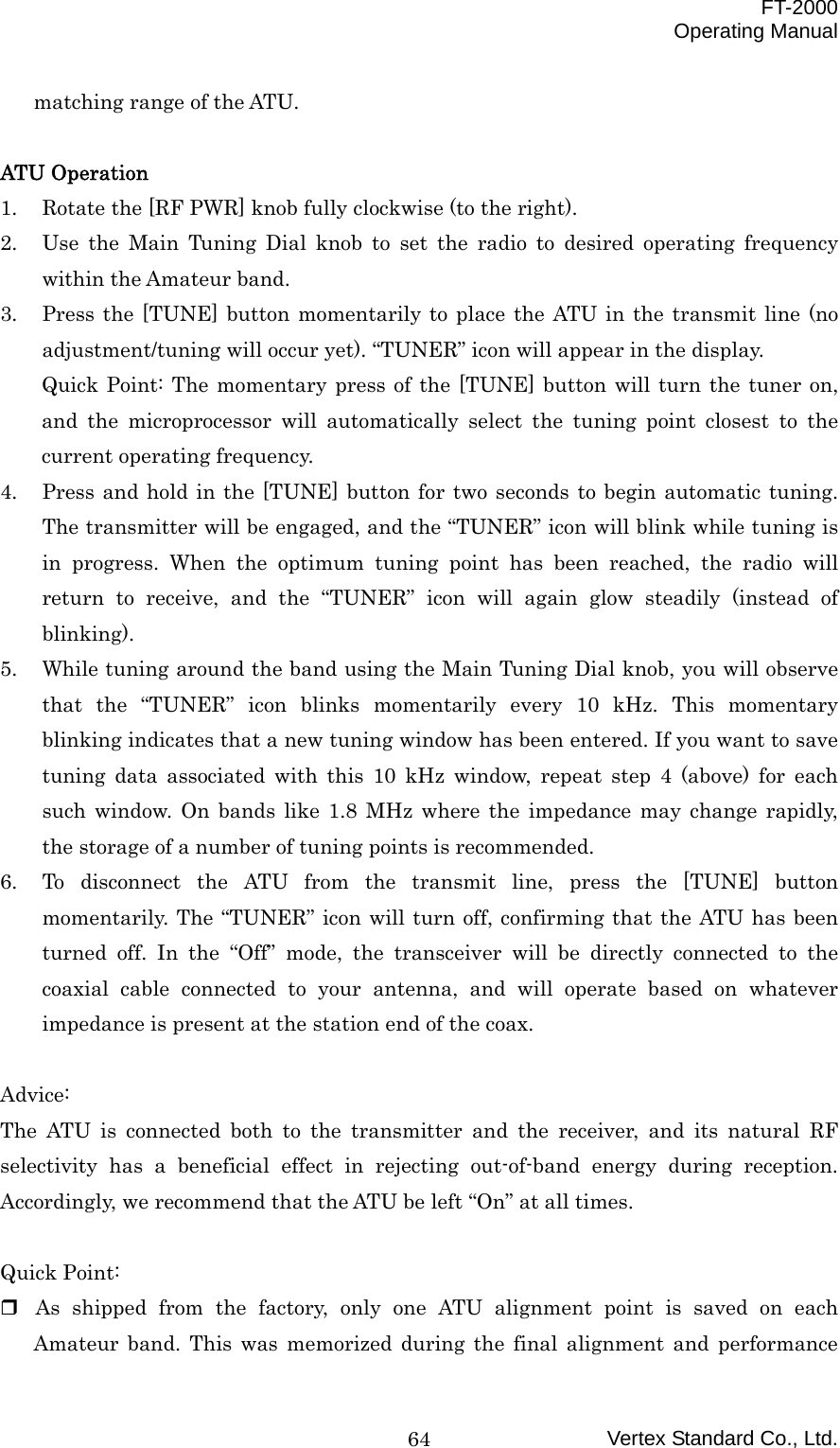  FT-2000 Operating Manual Vertex Standard Co., Ltd. 64matching range of the ATU.    ATU Operation 1.  Rotate the [RF PWR] knob fully clockwise (to the right). 2.  Use the Main Tuning Dial knob to set the radio to desired operating frequency within the Amateur band. 3.  Press the [TUNE] button momentarily to place the ATU in the transmit line (no adjustment/tuning will occur yet). “TUNER” icon will appear in the display. Quick Point: The momentary press of the [TUNE] button will turn the tuner on, and the microprocessor will automatically select the tuning point closest to the current operating frequency. 4.  Press and hold in the [TUNE] button for two seconds to begin automatic tuning. The transmitter will be engaged, and the “TUNER” icon will blink while tuning is in progress. When the optimum tuning point has been reached, the radio will return to receive, and the “TUNER” icon will again glow steadily (instead of blinking). 5.  While tuning around the band using the Main Tuning Dial knob, you will observe that the “TUNER” icon blinks momentarily every 10 kHz. This momentary blinking indicates that a new tuning window has been entered. If you want to save tuning data associated with this 10 kHz window, repeat step 4 (above) for each such window. On bands like 1.8 MHz where the impedance may change rapidly, the storage of a number of tuning points is recommended. 6.  To disconnect the ATU from the transmit line, press the [TUNE] button momentarily. The “TUNER” icon will turn off, confirming that the ATU has been turned off. In the “Off” mode, the transceiver will be directly connected to the coaxial cable connected to your antenna, and will operate based on whatever impedance is present at the station end of the coax.  Advice: The ATU is connected both to the transmitter and the receiver, and its natural RF selectivity has a beneficial effect in rejecting out-of-band energy during reception. Accordingly, we recommend that the ATU be left “On” at all times.  Quick Point:  As shipped from the factory, only one ATU alignment point is saved on each Amateur band. This was memorized during the final alignment and performance 