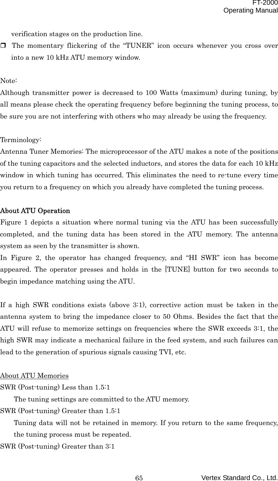  FT-2000 Operating Manual Vertex Standard Co., Ltd. 65verification stages on the production line.  The momentary flickering of the “TUNER” icon occurs whenever you cross over into a new 10 kHz ATU memory window.  Note: Although transmitter power is decreased to 100 Watts (maximum) during tuning, by all means please check the operating frequency before beginning the tuning process, to be sure you are not interfering with others who may already be using the frequency.  Terminology: Antenna Tuner Memories: The microprocessor of the ATU makes a note of the positions of the tuning capacitors and the selected inductors, and stores the data for each 10 kHz window in which tuning has occurred. This eliminates the need to re-tune every time you return to a frequency on which you already have completed the tuning process.  About ATU Operation Figure 1 depicts a situation where normal tuning via the ATU has been successfully completed, and the tuning data has been stored in the ATU memory. The antenna system as seen by the transmitter is shown. In Figure 2, the operator has changed frequency, and “HI SWR” icon has become appeared. The operator presses and holds in the [TUNE] button for two seconds to begin impedance matching using the ATU.  If a high SWR conditions exists (above 3:1), corrective action must be taken in the antenna system to bring the impedance closer to 50 Ohms. Besides the fact that the ATU will refuse to memorize settings on frequencies where the SWR exceeds 3:1, the high SWR may indicate a mechanical failure in the feed system, and such failures can lead to the generation of spurious signals causing TVI, etc.  About ATU Memories SWR (Post-tuning) Less than 1.5:1 The tuning settings are committed to the ATU memory. SWR (Post-tuning) Greater than 1.5:1 Tuning data will not be retained in memory. If you return to the same frequency, the tuning process must be repeated. SWR (Post-tuning) Greater than 3:1 