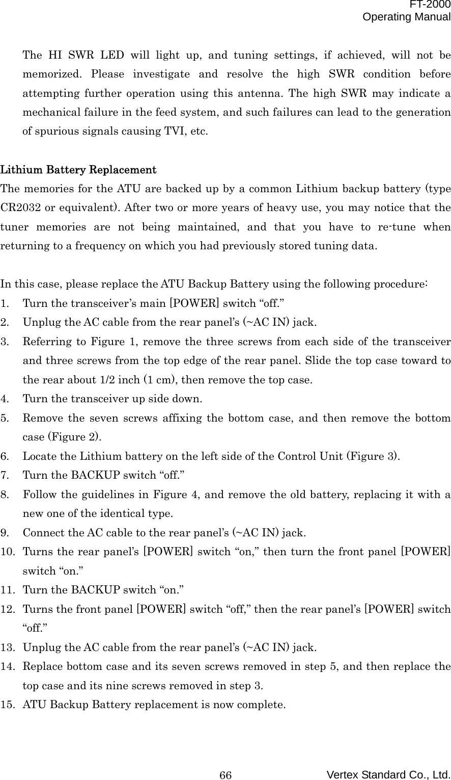  FT-2000 Operating Manual Vertex Standard Co., Ltd. 66The HI SWR LED will light up, and tuning settings, if achieved, will not be memorized. Please investigate and resolve the high SWR condition before attempting further operation using this antenna. The high SWR may indicate a mechanical failure in the feed system, and such failures can lead to the generation of spurious signals causing TVI, etc.  Lithium Battery Replacement The memories for the ATU are backed up by a common Lithium backup battery (type CR2032 or equivalent). After two or more years of heavy use, you may notice that the tuner memories are not being maintained, and that you have to re-tune when returning to a frequency on which you had previously stored tuning data.    In this case, please replace the ATU Backup Battery using the following procedure: 1.  Turn the transceiver’s main [POWER] switch “off.” 2.  Unplug the AC cable from the rear panel’s (~AC IN) jack. 3.  Referring to Figure 1, remove the three screws from each side of the transceiver and three screws from the top edge of the rear panel. Slide the top case toward to the rear about 1/2 inch (1 cm), then remove the top case. 4.  Turn the transceiver up side down. 5.  Remove the seven screws affixing the bottom case, and then remove the bottom case (Figure 2). 6.  Locate the Lithium battery on the left side of the Control Unit (Figure 3). 7.  Turn the BACKUP switch “off.” 8.  Follow the guidelines in Figure 4, and remove the old battery, replacing it with a new one of the identical type. 9.  Connect the AC cable to the rear panel’s (~AC IN) jack. 10.  Turns the rear panel’s [POWER] switch “on,” then turn the front panel [POWER] switch “on.” 11.  Turn the BACKUP switch “on.” 12.  Turns the front panel [POWER] switch “off,” then the rear panel’s [POWER] switch “off.” 13.  Unplug the AC cable from the rear panel’s (~AC IN) jack. 14.  Replace bottom case and its seven screws removed in step 5, and then replace the top case and its nine screws removed in step 3. 15.  ATU Backup Battery replacement is now complete.  