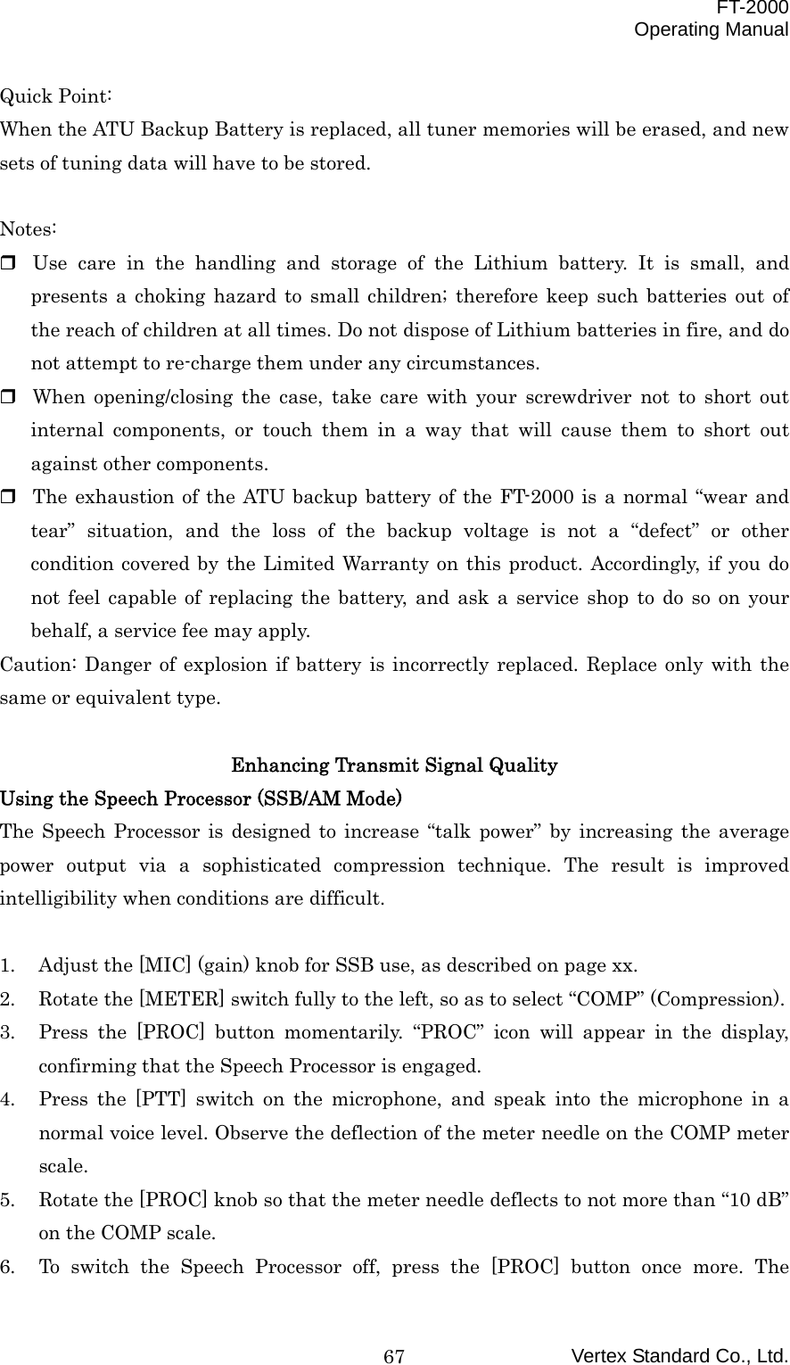  FT-2000 Operating Manual Vertex Standard Co., Ltd. 67Quick Point: When the ATU Backup Battery is replaced, all tuner memories will be erased, and new sets of tuning data will have to be stored.  Notes:  Use care in the handling and storage of the Lithium battery. It is small, and presents a choking hazard to small children; therefore keep such batteries out of the reach of children at all times. Do not dispose of Lithium batteries in fire, and do not attempt to re-charge them under any circumstances.  When opening/closing the case, take care with your screwdriver not to short out internal components, or touch them in a way that will cause them to short out against other components.  The exhaustion of the ATU backup battery of the FT-2000 is a normal “wear and tear” situation, and the loss of the backup voltage is not a “defect” or other condition covered by the Limited Warranty on this product. Accordingly, if you do not feel capable of replacing the battery, and ask a service shop to do so on your behalf, a service fee may apply. Caution: Danger of explosion if battery is incorrectly replaced. Replace only with the same or equivalent type.  Enhancing Transmit Signal Quality Using the Speech Processor (SSB/AM Mode) The Speech Processor is designed to increase “talk power” by increasing the average power output via a sophisticated compression technique. The result is improved intelligibility when conditions are difficult.  1.  Adjust the [MIC] (gain) knob for SSB use, as described on page xx. 2.  Rotate the [METER] switch fully to the left, so as to select “COMP” (Compression). 3.  Press the [PROC] button momentarily. “PROC” icon will appear in the display, confirming that the Speech Processor is engaged. 4.  Press the [PTT] switch on the microphone, and speak into the microphone in a normal voice level. Observe the deflection of the meter needle on the COMP meter scale. 5.  Rotate the [PROC] knob so that the meter needle deflects to not more than “10 dB” on the COMP scale. 6.  To switch the Speech Processor off, press the [PROC] button once more. The 