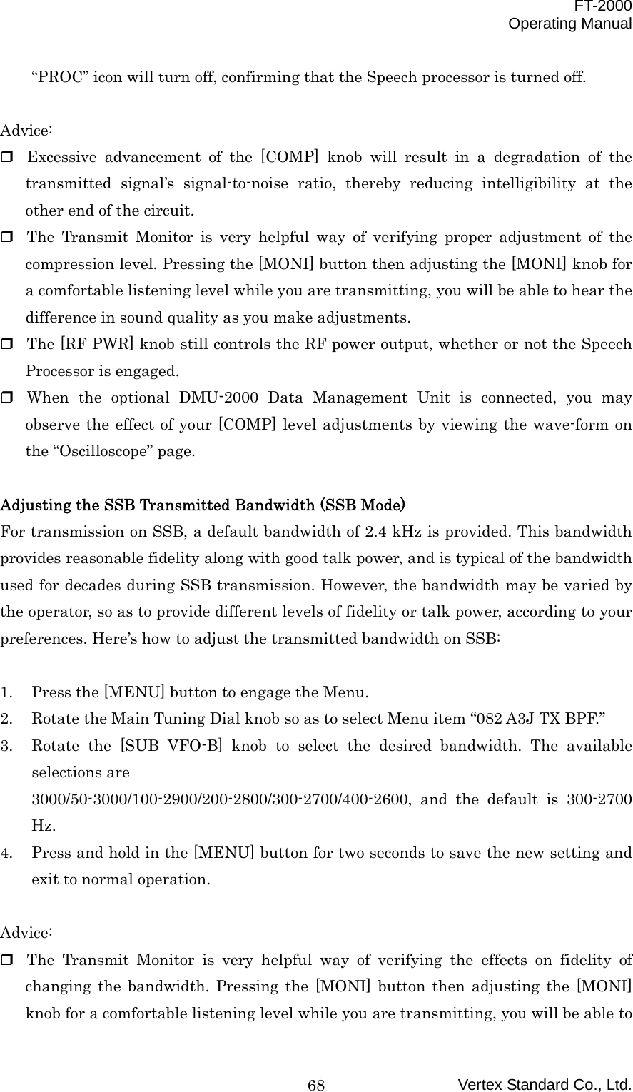  FT-2000 Operating Manual Vertex Standard Co., Ltd. 68“PROC” icon will turn off, confirming that the Speech processor is turned off.  Advice:  Excessive advancement of the [COMP] knob will result in a degradation of the transmitted signal’s signal-to-noise ratio, thereby reducing intelligibility at the other end of the circuit.  The Transmit Monitor is very helpful way of verifying proper adjustment of the compression level. Pressing the [MONI] button then adjusting the [MONI] knob for a comfortable listening level while you are transmitting, you will be able to hear the difference in sound quality as you make adjustments.  The [RF PWR] knob still controls the RF power output, whether or not the Speech Processor is engaged.  When the optional DMU-2000 Data Management Unit is connected, you may observe the effect of your [COMP] level adjustments by viewing the wave-form on the “Oscilloscope” page.  Adjusting the SSB Transmitted Bandwidth (SSB Mode) For transmission on SSB, a default bandwidth of 2.4 kHz is provided. This bandwidth provides reasonable fidelity along with good talk power, and is typical of the bandwidth used for decades during SSB transmission. However, the bandwidth may be varied by the operator, so as to provide different levels of fidelity or talk power, according to your preferences. Here’s how to adjust the transmitted bandwidth on SSB:  1.  Press the [MENU] button to engage the Menu. 2.  Rotate the Main Tuning Dial knob so as to select Menu item “082 A3J TX BPF.” 3.  Rotate the [SUB VFO-B] knob to select the desired bandwidth. The available selections are 3000/50-3000/100-2900/200-2800/300-2700/400-2600, and the default is 300-2700 Hz. 4.  Press and hold in the [MENU] button for two seconds to save the new setting and exit to normal operation.  Advice:  The Transmit Monitor is very helpful way of verifying the effects on fidelity of changing the bandwidth. Pressing the [MONI] button then adjusting the [MONI] knob for a comfortable listening level while you are transmitting, you will be able to 