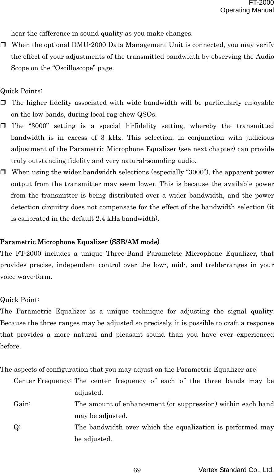  FT-2000 Operating Manual Vertex Standard Co., Ltd. 69hear the difference in sound quality as you make changes.  When the optional DMU-2000 Data Management Unit is connected, you may verify the effect of your adjustments of the transmitted bandwidth by observing the Audio Scope on the “Oscilloscope” page.  Quick Points:  The higher fidelity associated with wide bandwidth will be particularly enjoyable on the low bands, during local rag-chew QSOs.  The “3000” setting is a special hi-fidelity setting, whereby the transmitted bandwidth is in excess of 3 kHz. This selection, in conjunction with judicious adjustment of the Parametric Microphone Equalizer (see next chapter) can provide truly outstanding fidelity and very natural-sounding audio.  When using the wider bandwidth selections (especially “3000”), the apparent power output from the transmitter may seem lower. This is because the available power from the transmitter is being distributed over a wider bandwidth, and the power detection circuitry does not compensate for the effect of the bandwidth selection (it is calibrated in the default 2.4 kHz bandwidth).  Parametric Microphone Equalizer (SSB/AM mode) The FT-2000 includes a unique Three-Band Parametric Microphone Equalizer, that provides precise, independent control over the low-, mid-, and treble-ranges in your voice wave-form.  Quick Point: The Parametric Equalizer is a unique technique for adjusting the signal quality. Because the three ranges may be adjusted so precisely, it is possible to craft a response that provides a more natural and pleasant sound than you have ever experienced before.  The aspects of configuration that you may adjust on the Parametric Equalizer are: Center Frequency: The center frequency of each of the three bands may be adjusted. Gain:  The amount of enhancement (or suppression) within each band may be adjusted. Q:  The bandwidth over which the equalization is performed may be adjusted. 