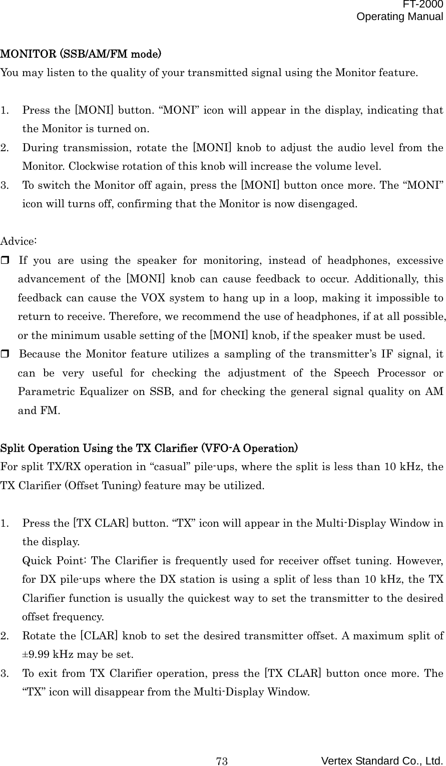  FT-2000 Operating Manual Vertex Standard Co., Ltd. 73MONITOR (SSB/AM/FM mode) You may listen to the quality of your transmitted signal using the Monitor feature.  1.  Press the [MONI] button. “MONI” icon will appear in the display, indicating that the Monitor is turned on. 2.  During transmission, rotate the [MONI] knob to adjust the audio level from the Monitor. Clockwise rotation of this knob will increase the volume level. 3.  To switch the Monitor off again, press the [MONI] button once more. The “MONI” icon will turns off, confirming that the Monitor is now disengaged.  Advice:  If you are using the speaker for monitoring, instead of headphones, excessive advancement of the [MONI] knob can cause feedback to occur. Additionally, this feedback can cause the VOX system to hang up in a loop, making it impossible to return to receive. Therefore, we recommend the use of headphones, if at all possible, or the minimum usable setting of the [MONI] knob, if the speaker must be used.  Because the Monitor feature utilizes a sampling of the transmitter’s IF signal, it can be very useful for checking the adjustment of the Speech Processor or Parametric Equalizer on SSB, and for checking the general signal quality on AM and FM.  Split Operation Using the TX Clarifier (VFO-A Operation) For split TX/RX operation in “casual” pile-ups, where the split is less than 10 kHz, the TX Clarifier (Offset Tuning) feature may be utilized.    1.  Press the [TX CLAR] button. “TX” icon will appear in the Multi-Display Window in the display. Quick Point: The Clarifier is frequently used for receiver offset tuning. However, for DX pile-ups where the DX station is using a split of less than 10 kHz, the TX Clarifier function is usually the quickest way to set the transmitter to the desired offset frequency. 2.  Rotate the [CLAR] knob to set the desired transmitter offset. A maximum split of ±9.99 kHz may be set. 3.  To exit from TX Clarifier operation, press the [TX CLAR] button once more. The “TX” icon will disappear from the Multi-Display Window.  