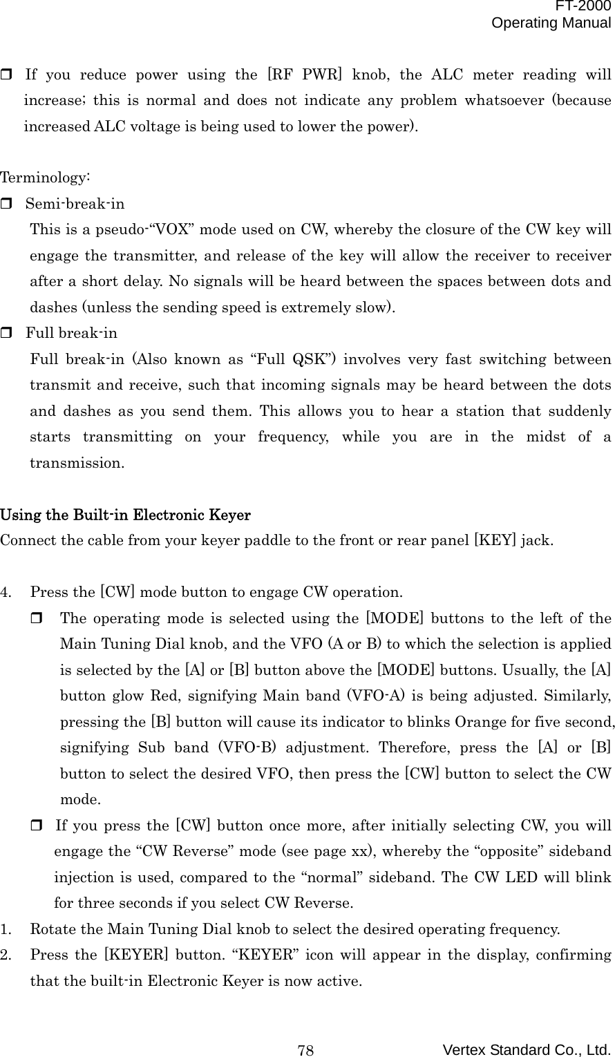  FT-2000 Operating Manual Vertex Standard Co., Ltd. 78 If you reduce power using the [RF PWR] knob, the ALC meter reading will increase; this is normal and does not indicate any problem whatsoever (because increased ALC voltage is being used to lower the power).  Terminology:  Semi-break-in This is a pseudo-“VOX” mode used on CW, whereby the closure of the CW key will engage the transmitter, and release of the key will allow the receiver to receiver after a short delay. No signals will be heard between the spaces between dots and dashes (unless the sending speed is extremely slow).  Full break-in Full break-in (Also known as “Full QSK”) involves very fast switching between transmit and receive, such that incoming signals may be heard between the dots and dashes as you send them. This allows you to hear a station that suddenly starts transmitting on your frequency, while you are in the midst of a transmission.  Using the Built-in Electronic Keyer Connect the cable from your keyer paddle to the front or rear panel [KEY] jack.  4.  Press the [CW] mode button to engage CW operation.   The operating mode is selected using the [MODE] buttons to the left of the Main Tuning Dial knob, and the VFO (A or B) to which the selection is applied is selected by the [A] or [B] button above the [MODE] buttons. Usually, the [A] button glow Red, signifying Main band (VFO-A) is being adjusted. Similarly, pressing the [B] button will cause its indicator to blinks Orange for five second, signifying Sub band (VFO-B) adjustment. Therefore, press the [A] or [B] button to select the desired VFO, then press the [CW] button to select the CW mode.  If you press the [CW] button once more, after initially selecting CW, you will engage the “CW Reverse” mode (see page xx), whereby the “opposite” sideband injection is used, compared to the “normal” sideband. The CW LED will blink for three seconds if you select CW Reverse. 1.  Rotate the Main Tuning Dial knob to select the desired operating frequency. 2.  Press the [KEYER] button. “KEYER” icon will appear in the display, confirming that the built-in Electronic Keyer is now active. 