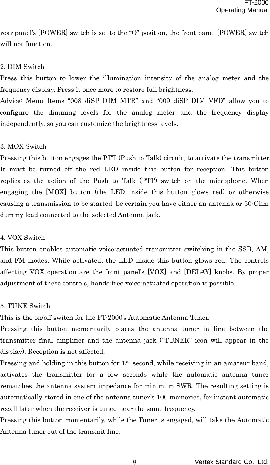  FT-2000 Operating Manual Vertex Standard Co., Ltd. 8rear panel’s [POWER] switch is set to the “O” position, the front panel [POWER] switch will not function.  2. DIM Switch Press this button to lower the illumination intensity of the analog meter and the frequency display. Press it once more to restore full brightness. Advice: Menu Items “008 diSP DIM MTR” and “009 diSP DIM VFD” allow you to configure the dimming levels for the analog meter and the frequency display independently, so you can customize the brightness levels.  3. MOX Switch Pressing this button engages the PTT (Push to Talk) circuit, to activate the transmitter. It must be turned off the red LED inside this button for reception. This button replicates the action of the Push to Talk (PTT) switch on the microphone. When engaging the [MOX] button (the LED inside this button glows red) or otherwise causing a transmission to be started, be certain you have either an antenna or 50-Ohm dummy load connected to the selected Antenna jack.  4. VOX Switch This button enables automatic voice-actuated transmitter switching in the SSB, AM, and FM modes. While activated, the LED inside this button glows red. The controls affecting VOX operation are the front panel’s [VOX] and [DELAY] knobs. By proper adjustment of these controls, hands-free voice-actuated operation is possible.  5. TUNE Switch This is the on/off switch for the FT-2000’s Automatic Antenna Tuner. Pressing this button momentarily places the antenna tuner in line between the transmitter final amplifier and the antenna jack (“TUNER” icon will appear in the display). Reception is not affected. Pressing and holding in this button for 1/2 second, while receiving in an amateur band, activates the transmitter for a few seconds while the automatic antenna tuner rematches the antenna system impedance for minimum SWR. The resulting setting is automatically stored in one of the antenna tuner’s 100 memories, for instant automatic recall later when the receiver is tuned near the same frequency. Pressing this button momentarily, while the Tuner is engaged, will take the Automatic Antenna tuner out of the transmit line. 
