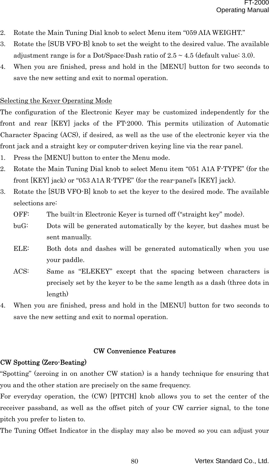  FT-2000 Operating Manual Vertex Standard Co., Ltd. 802.  Rotate the Main Tuning Dial knob to select Menu item “059 AIA WEIGHT.” 3.  Rotate the [SUB VFO-B] knob to set the weight to the desired value. The available adjustment range is for a Dot/Space:Dash ratio of 2.5 ~ 4.5 (default value: 3.0). 4.  When you are finished, press and hold in the [MENU] button for two seconds to save the new setting and exit to normal operation.  Selecting the Keyer Operating Mode The configuration of the Electronic Keyer may be customized independently for the front and rear [KEY] jacks of the FT-2000. This permits utilization of Automatic Character Spacing (ACS), if desired, as well as the use of the electronic keyer via the front jack and a straight key or computer-driven keying line via the rear panel. 1.  Press the [MENU] button to enter the Menu mode. 2.  Rotate the Main Tuning Dial knob to select Menu item “051 A1A F-TYPE” (for the front [KEY] jack) or “053 A1A R-TYPE” (for the rear-panel’s [KEY] jack). 3.  Rotate the [SUB VFO-B] knob to set the keyer to the desired mode. The available selections are: OFF:  The built-in Electronic Keyer is turned off (“straight key” mode). buG:  Dots will be generated automatically by the keyer, but dashes must be sent manually. ELE:  Both dots and dashes will be generated automatically when you use your paddle. ACS:  Same as “ELEKEY” except that the spacing between characters is precisely set by the keyer to be the same length as a dash (three dots in length) 4.  When you are finished, press and hold in the [MENU] button for two seconds to save the new setting and exit to normal operation.   CW Convenience Features CW Spotting (Zero-Beating) “Spotting” (zeroing in on another CW station) is a handy technique for ensuring that you and the other station are precisely on the same frequency. For everyday operation, the (CW) [PITCH] knob allows you to set the center of the receiver passband, as well as the offset pitch of your CW carrier signal, to the tone pitch you prefer to listen to. The Tuning Offset Indicator in the display may also be moved so you can adjust your 