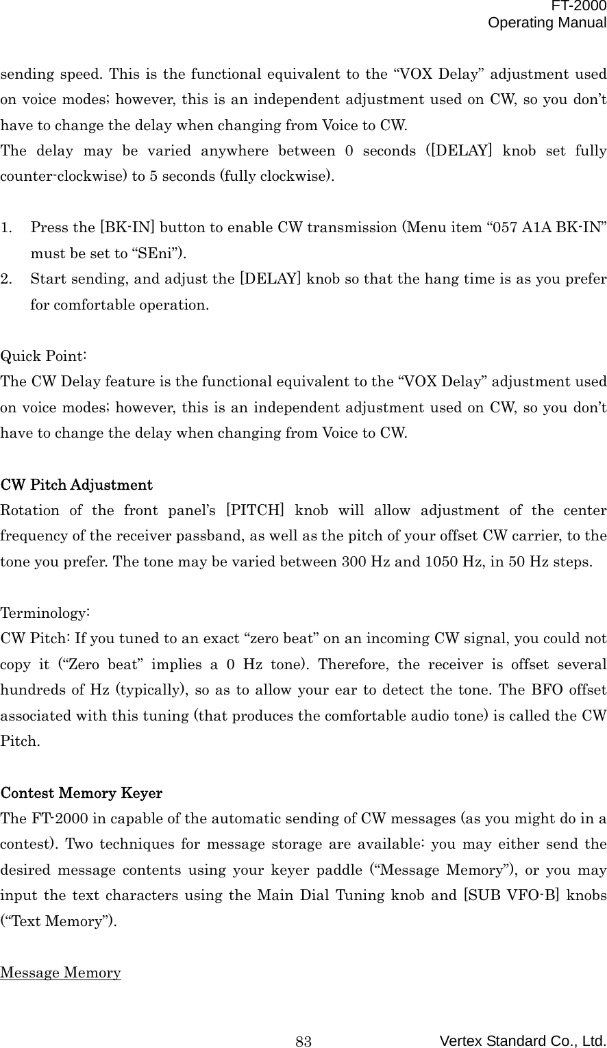  FT-2000 Operating Manual Vertex Standard Co., Ltd. 83sending speed. This is the functional equivalent to the “VOX Delay” adjustment used on voice modes; however, this is an independent adjustment used on CW, so you don’t have to change the delay when changing from Voice to CW. The delay may be varied anywhere between 0 seconds ([DELAY] knob set fully counter-clockwise) to 5 seconds (fully clockwise).  1.  Press the [BK-IN] button to enable CW transmission (Menu item “057 A1A BK-IN” must be set to “SEni”). 2.  Start sending, and adjust the [DELAY] knob so that the hang time is as you prefer for comfortable operation.  Quick Point: The CW Delay feature is the functional equivalent to the “VOX Delay” adjustment used on voice modes; however, this is an independent adjustment used on CW, so you don’t have to change the delay when changing from Voice to CW.  CW Pitch Adjustment Rotation of the front panel’s [PITCH] knob will allow adjustment of the center frequency of the receiver passband, as well as the pitch of your offset CW carrier, to the tone you prefer. The tone may be varied between 300 Hz and 1050 Hz, in 50 Hz steps.  Terminology: CW Pitch: If you tuned to an exact “zero beat” on an incoming CW signal, you could not copy it (“Zero beat” implies a 0 Hz tone). Therefore, the receiver is offset several hundreds of Hz (typically), so as to allow your ear to detect the tone. The BFO offset associated with this tuning (that produces the comfortable audio tone) is called the CW Pitch.  Contest Memory Keyer The FT-2000 in capable of the automatic sending of CW messages (as you might do in a contest). Two techniques for message storage are available: you may either send the desired message contents using your keyer paddle (“Message Memory”), or you may input the text characters using the Main Dial Tuning knob and [SUB VFO-B] knobs (“Text Memory”).  Message Memory 