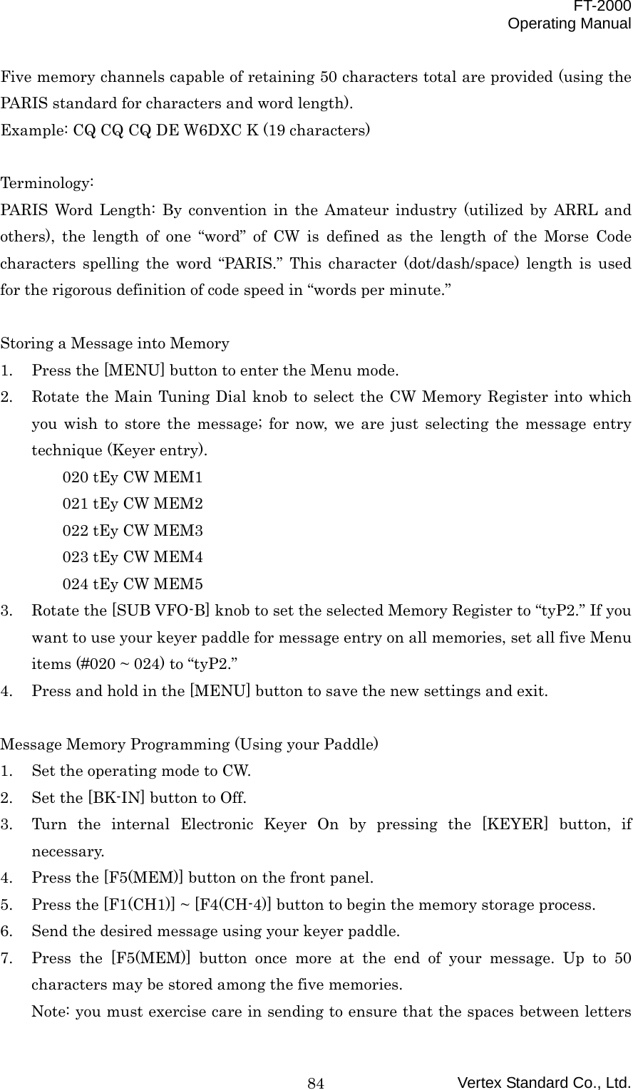  FT-2000 Operating Manual Vertex Standard Co., Ltd. 84Five memory channels capable of retaining 50 characters total are provided (using the PARIS standard for characters and word length). Example: CQ CQ CQ DE W6DXC K (19 characters)  Terminology: PARIS Word Length: By convention in the Amateur industry (utilized by ARRL and others), the length of one “word” of CW is defined as the length of the Morse Code characters spelling the word “PARIS.” This character (dot/dash/space) length is used for the rigorous definition of code speed in “words per minute.”  Storing a Message into Memory 1.  Press the [MENU] button to enter the Menu mode. 2.  Rotate the Main Tuning Dial knob to select the CW Memory Register into which you wish to store the message; for now, we are just selecting the message entry technique (Keyer entry). 020 tEy CW MEM1 021 tEy CW MEM2 022 tEy CW MEM3 023 tEy CW MEM4 024 tEy CW MEM5 3.  Rotate the [SUB VFO-B] knob to set the selected Memory Register to “tyP2.” If you want to use your keyer paddle for message entry on all memories, set all five Menu items (#020 ~ 024) to “tyP2.” 4.  Press and hold in the [MENU] button to save the new settings and exit.  Message Memory Programming (Using your Paddle) 1.  Set the operating mode to CW. 2.  Set the [BK-IN] button to Off. 3.  Turn the internal Electronic Keyer On by pressing the [KEYER] button, if necessary. 4.  Press the [F5(MEM)] button on the front panel. 5.  Press the [F1(CH1)] ~ [F4(CH-4)] button to begin the memory storage process. 6.  Send the desired message using your keyer paddle. 7.  Press the [F5(MEM)] button once more at the end of your message. Up to 50 characters may be stored among the five memories. Note: you must exercise care in sending to ensure that the spaces between letters 