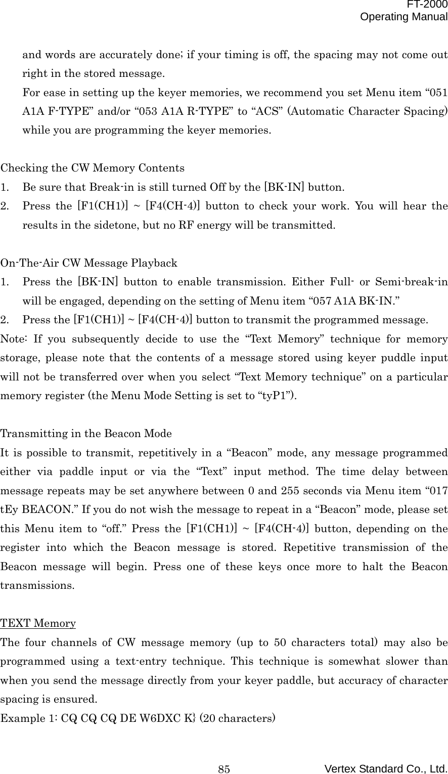  FT-2000 Operating Manual Vertex Standard Co., Ltd. 85and words are accurately done; if your timing is off, the spacing may not come out right in the stored message. For ease in setting up the keyer memories, we recommend you set Menu item “051 A1A F-TYPE” and/or “053 A1A R-TYPE” to “ACS” (Automatic Character Spacing) while you are programming the keyer memories.  Checking the CW Memory Contents 1.  Be sure that Break-in is still turned Off by the [BK-IN] button. 2.  Press the [F1(CH1)] ~ [F4(CH-4)] button to check your work. You will hear the results in the sidetone, but no RF energy will be transmitted.  On-The-Air CW Message Playback 1.  Press the [BK-IN] button to enable transmission. Either Full- or Semi-break-in will be engaged, depending on the setting of Menu item “057 A1A BK-IN.” 2.  Press the [F1(CH1)] ~ [F4(CH-4)] button to transmit the programmed message. Note: If you subsequently decide to use the “Text Memory” technique for memory storage, please note that the contents of a message stored using keyer puddle input will not be transferred over when you select “Text Memory technique” on a particular memory register (the Menu Mode Setting is set to “tyP1”).  Transmitting in the Beacon Mode It is possible to transmit, repetitively in a “Beacon” mode, any message programmed either via paddle input or via the “Text” input method. The time delay between message repeats may be set anywhere between 0 and 255 seconds via Menu item “017 tEy BEACON.” If you do not wish the message to repeat in a “Beacon” mode, please set this Menu item to “off.” Press the [F1(CH1)] ~ [F4(CH-4)] button, depending on the register into which the Beacon message is stored. Repetitive transmission of the Beacon message will begin. Press one of these keys once more to halt the Beacon transmissions.  TEXT Memory The four channels of CW message memory (up to 50 characters total) may also be programmed using a text-entry technique. This technique is somewhat slower than when you send the message directly from your keyer paddle, but accuracy of character spacing is ensured. Example 1: CQ CQ CQ DE W6DXC K} (20 characters) 