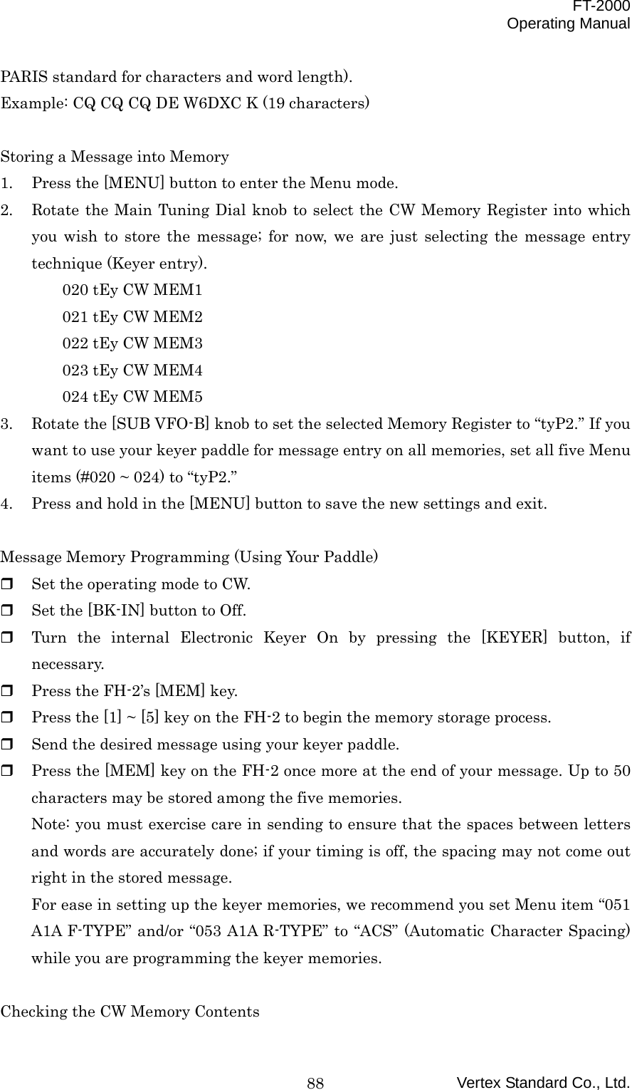  FT-2000 Operating Manual Vertex Standard Co., Ltd. 88PARIS standard for characters and word length). Example: CQ CQ CQ DE W6DXC K (19 characters)  Storing a Message into Memory 1.  Press the [MENU] button to enter the Menu mode. 2.  Rotate the Main Tuning Dial knob to select the CW Memory Register into which you wish to store the message; for now, we are just selecting the message entry technique (Keyer entry). 020 tEy CW MEM1 021 tEy CW MEM2 022 tEy CW MEM3 023 tEy CW MEM4 024 tEy CW MEM5 3.  Rotate the [SUB VFO-B] knob to set the selected Memory Register to “tyP2.” If you want to use your keyer paddle for message entry on all memories, set all five Menu items (#020 ~ 024) to “tyP2.” 4.  Press and hold in the [MENU] button to save the new settings and exit.  Message Memory Programming (Using Your Paddle)   Set the operating mode to CW.   Set the [BK-IN] button to Off.   Turn the internal Electronic Keyer On by pressing the [KEYER] button, if necessary.   Press the FH-2’s [MEM] key.   Press the [1] ~ [5] key on the FH-2 to begin the memory storage process.   Send the desired message using your keyer paddle.   Press the [MEM] key on the FH-2 once more at the end of your message. Up to 50 characters may be stored among the five memories. Note: you must exercise care in sending to ensure that the spaces between letters and words are accurately done; if your timing is off, the spacing may not come out right in the stored message. For ease in setting up the keyer memories, we recommend you set Menu item “051 A1A F-TYPE” and/or “053 A1A R-TYPE” to “ACS” (Automatic Character Spacing) while you are programming the keyer memories.  Checking the CW Memory Contents 