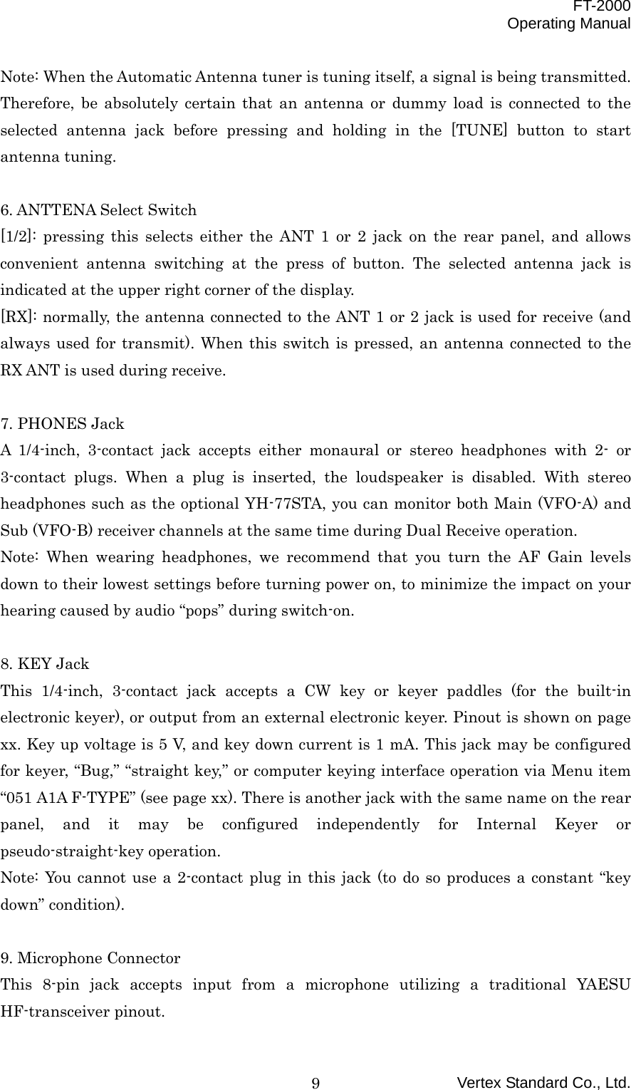  FT-2000 Operating Manual Vertex Standard Co., Ltd. 9Note: When the Automatic Antenna tuner is tuning itself, a signal is being transmitted. Therefore, be absolutely certain that an antenna or dummy load is connected to the selected antenna jack before pressing and holding in the [TUNE] button to start antenna tuning.  6. ANTTENA Select Switch [1/2]: pressing this selects either the ANT 1 or 2 jack on the rear panel, and allows convenient antenna switching at the press of button. The selected antenna jack is indicated at the upper right corner of the display. [RX]: normally, the antenna connected to the ANT 1 or 2 jack is used for receive (and always used for transmit). When this switch is pressed, an antenna connected to the RX ANT is used during receive.  7. PHONES Jack A 1/4-inch, 3-contact jack accepts either monaural or stereo headphones with 2- or 3-contact plugs. When a plug is inserted, the loudspeaker is disabled. With stereo headphones such as the optional YH-77STA, you can monitor both Main (VFO-A) and Sub (VFO-B) receiver channels at the same time during Dual Receive operation. Note: When wearing headphones, we recommend that you turn the AF Gain levels down to their lowest settings before turning power on, to minimize the impact on your hearing caused by audio “pops” during switch-on.  8. KEY Jack This 1/4-inch, 3-contact jack accepts a CW key or keyer paddles (for the built-in electronic keyer), or output from an external electronic keyer. Pinout is shown on page xx. Key up voltage is 5 V, and key down current is 1 mA. This jack may be configured for keyer, “Bug,” “straight key,” or computer keying interface operation via Menu item “051 A1A F-TYPE” (see page xx). There is another jack with the same name on the rear panel, and it may be configured independently for Internal Keyer or pseudo-straight-key operation. Note: You cannot use a 2-contact plug in this jack (to do so produces a constant “key down” condition).  9. Microphone Connector This 8-pin jack accepts input from a microphone utilizing a traditional YAESU HF-transceiver pinout. 