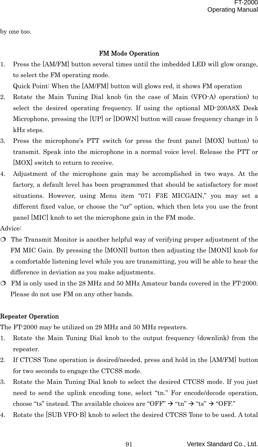 FT-2000 Operating Manual Vertex Standard Co., Ltd. 91by one too.  FM Mode Operation 1.  Press the [AM/FM] button several times until the imbedded LED will glow orange, to select the FM operating mode. Quick Point: When the [AM/FM] button will glows red, it shows FM operation 2.  Rotate the Main Tuning Dial knob (in the case of Main (VFO-A) operation) to select the desired operating frequency. If using the optional MD-200A8X Desk Microphone, pressing the [UP] or [DOWN] button will cause frequency change in 5 kHz steps. 3.  Press the microphone’s PTT switch (or press the front panel [MOX] button) to transmit. Speak into the microphone in a normal voice level. Release the PTT or [MOX] switch to return to receive. 4.  Adjustment of the microphone gain may be accomplished in two ways. At the factory, a default level has been programmed that should be satisfactory for most situations. However, using Menu item “071 F3E MICGAIN,” you may set a different fixed value, or choose the “ur” option, which then lets you use the front panel [MIC] knob to set the microphone gain in the FM mode. Advice:  The Transmit Monitor is another helpful way of verifying proper adjustment of the FM MIC Gain. By pressing the [MONI] button then adjusting the [MONI] knob for a comfortable listening level while you are transmitting, you will be able to hear the difference in deviation as you make adjustments.  FM is only used in the 28 MHz and 50 MHz Amateur bands covered in the FT-2000. Please do not use FM on any other bands.  Repeater Operation The FT-2000 may be utilized on 29 MHz and 50 MHz repeaters. 1.  Rotate the Main Tuning Dial knob to the output frequency (downlink) from the repeater. 2.  If CTCSS Tone operation is desired/needed, press and hold in the [AM/FM] button for two seconds to engage the CTCSS mode. 3.  Rotate the Main Tuning Dial knob to select the desired CTCSS mode. If you just need to send the uplink encoding tone, select “tn.” For encode/decode operation, choose “ts” instead. The available choices are “OFF”  “tn”  “ts”  “OFF.” 4.  Rotate the [SUB VFO-B] knob to select the desired CTCSS Tone to be used. A total 