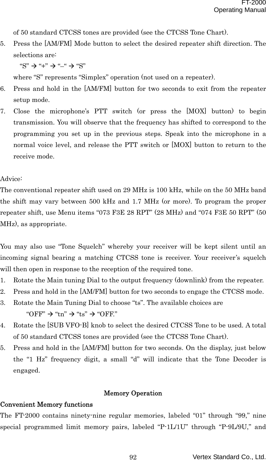  FT-2000 Operating Manual Vertex Standard Co., Ltd. 92of 50 standard CTCSS tones are provided (see the CTCSS Tone Chart). 5.  Press the [AM/FM] Mode button to select the desired repeater shift direction. The selections are: “S”  “+”  “–“  “S” where “S” represents “Simplex” operation (not used on a repeater). 6.  Press and hold in the [AM/FM] button for two seconds to exit from the repeater setup mode. 7.  Close the microphone’s PTT switch (or press the [MOX] button) to begin transmission. You will observe that the frequency has shifted to correspond to the programming you set up in the previous steps. Speak into the microphone in a normal voice level, and release the PTT switch or [MOX] button to return to the receive mode.  Advice: The conventional repeater shift used on 29 MHz is 100 kHz, while on the 50 MHz band the shift may vary between 500 kHz and 1.7 MHz (or more). To program the proper repeater shift, use Menu items “073 F3E 28 RPT” (28 MHz) and “074 F3E 50 RPT” (50 MHz), as appropriate.  You may also use “Tone Squelch” whereby your receiver will be kept silent until an incoming signal bearing a matching CTCSS tone is receiver. Your receiver’s squelch will then open in response to the reception of the required tone. 1.  Rotate the Main tuning Dial to the output frequency (downlink) from the repeater. 2.  Press and hold in the [AM/FM] button for two seconds to engage the CTCSS mode. 3.  Rotate the Main Tuning Dial to choose “ts”. The available choices are “OFF”  “tn”  “ts”  “OFF.” 4.  Rotate the [SUB VFO-B] knob to select the desired CTCSS Tone to be used. A total of 50 standard CTCSS tones are provided (see the CTCSS Tone Chart). 5.  Press and hold in the [AM/FM] button for two seconds. On the display, just below the “1 Hz” frequency digit, a small “d” will indicate that the Tone Decoder is engaged.  Memory Operation Convenient Memory functions The FT-2000 contains ninety-nine regular memories, labeled “01” through “99,” nine special programmed limit memory pairs, labeled “P-1L/1U” through “P-9L/9U,” and 