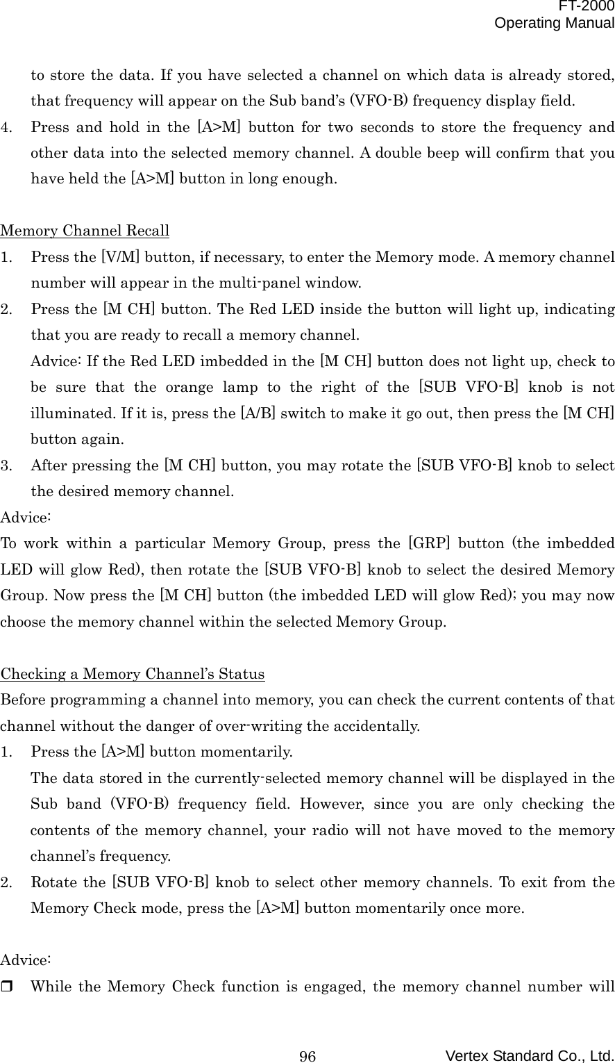  FT-2000 Operating Manual Vertex Standard Co., Ltd. 96to store the data. If you have selected a channel on which data is already stored, that frequency will appear on the Sub band’s (VFO-B) frequency display field. 4.  Press and hold in the [A&gt;M] button for two seconds to store the frequency and other data into the selected memory channel. A double beep will confirm that you have held the [A&gt;M] button in long enough.  Memory Channel Recall 1.  Press the [V/M] button, if necessary, to enter the Memory mode. A memory channel number will appear in the multi-panel window. 2.  Press the [M CH] button. The Red LED inside the button will light up, indicating that you are ready to recall a memory channel. Advice: If the Red LED imbedded in the [M CH] button does not light up, check to be sure that the orange lamp to the right of the [SUB VFO-B] knob is not illuminated. If it is, press the [A/B] switch to make it go out, then press the [M CH] button again. 3.  After pressing the [M CH] button, you may rotate the [SUB VFO-B] knob to select the desired memory channel. Advice: To work within a particular Memory Group, press the [GRP] button (the imbedded LED will glow Red), then rotate the [SUB VFO-B] knob to select the desired Memory Group. Now press the [M CH] button (the imbedded LED will glow Red); you may now choose the memory channel within the selected Memory Group.  Checking a Memory Channel’s Status Before programming a channel into memory, you can check the current contents of that channel without the danger of over-writing the accidentally. 1.  Press the [A&gt;M] button momentarily. The data stored in the currently-selected memory channel will be displayed in the Sub band (VFO-B) frequency field. However, since you are only checking the contents of the memory channel, your radio will not have moved to the memory channel’s frequency. 2.  Rotate the [SUB VFO-B] knob to select other memory channels. To exit from the Memory Check mode, press the [A&gt;M] button momentarily once more.  Advice:   While the Memory Check function is engaged, the memory channel number will 