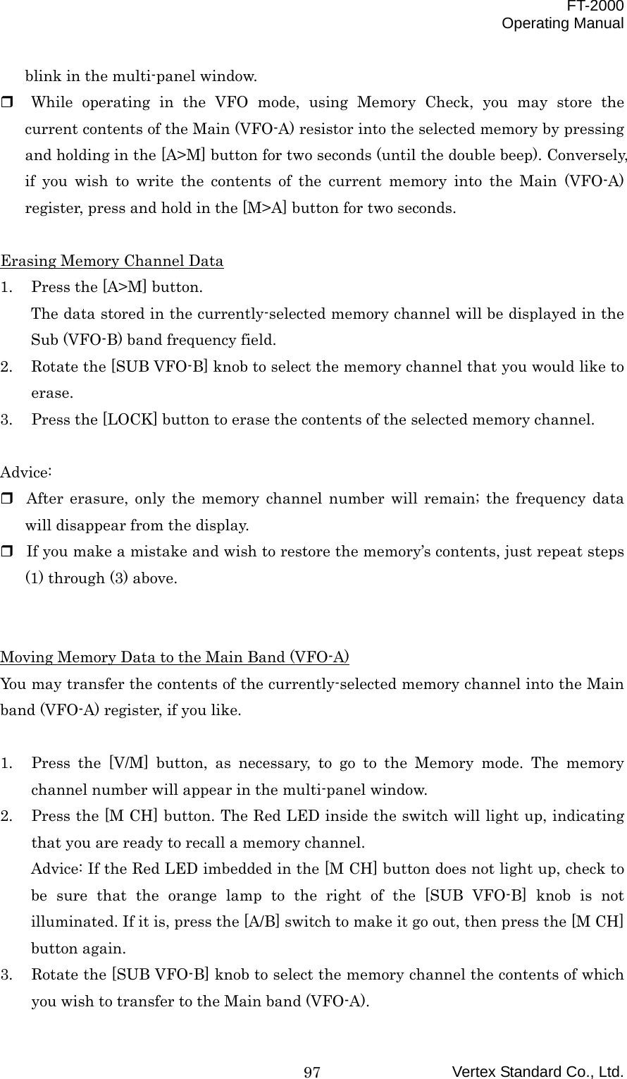  FT-2000 Operating Manual Vertex Standard Co., Ltd. 97blink in the multi-panel window.   While operating in the VFO mode, using Memory Check, you may store the current contents of the Main (VFO-A) resistor into the selected memory by pressing and holding in the [A&gt;M] button for two seconds (until the double beep). Conversely, if you wish to write the contents of the current memory into the Main (VFO-A) register, press and hold in the [M&gt;A] button for two seconds.  Erasing Memory Channel Data 1.  Press the [A&gt;M] button. The data stored in the currently-selected memory channel will be displayed in the Sub (VFO-B) band frequency field. 2.  Rotate the [SUB VFO-B] knob to select the memory channel that you would like to erase. 3.  Press the [LOCK] button to erase the contents of the selected memory channel.  Advice:  After erasure, only the memory channel number will remain; the frequency data will disappear from the display.  If you make a mistake and wish to restore the memory’s contents, just repeat steps (1) through (3) above.   Moving Memory Data to the Main Band (VFO-A) You may transfer the contents of the currently-selected memory channel into the Main band (VFO-A) register, if you like.  1.  Press the [V/M] button, as necessary, to go to the Memory mode. The memory channel number will appear in the multi-panel window. 2.  Press the [M CH] button. The Red LED inside the switch will light up, indicating that you are ready to recall a memory channel. Advice: If the Red LED imbedded in the [M CH] button does not light up, check to be sure that the orange lamp to the right of the [SUB VFO-B] knob is not illuminated. If it is, press the [A/B] switch to make it go out, then press the [M CH] button again. 3.  Rotate the [SUB VFO-B] knob to select the memory channel the contents of which you wish to transfer to the Main band (VFO-A). 
